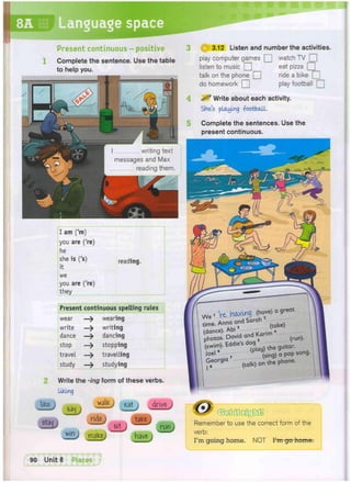 L
8A Languagi
Present continuous - positive
Complete the sentence. Use the table
to help you.
2
lite
I am ('m)
you are ('re)
he
she is ('s) reading,
it
we
you are ('re)
they
Present continuous spelling rules
wear —> wearing
write —> writing
dance —> dancing
stop —> stopping
travel — t r a v e l l i n g
study —> studying
Write the -ing form of these verbs.
liking
1 eat j drive-
ride
sit
J
3.12 Listen and number the activities.
play computer games Q] watch TV [
listen to music Q eat pizza Q
talk on the phone Q ride a bike Q
do homework Q play football [
^ Write about each activity.
Skies playing -football.
Complete the sentences. Use the
present continuous.
m 2 t U j have
Remember to use the correct form of the
verb:
I'm going home. NOT I'm go home.
 