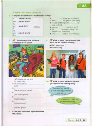 Present continuous - negative
Complete the sentences. Use the table to help.
I
you
he
she
it
we
you
they
am not ('m not)
are not (aren't)
is not (isn't)
are not (aren't)
dancing.
I to the teacher, (not listen)
Jane her glasses, (not wear)
The cat isn't hungry. He his
food, (not eat)
My mum today, (not work)
We in the pool today. The
water is cold, (not swim)
They football now. (not play)
^ Look at the picture and write
sentences about Simon.
Work in pairs. Look at the picture.
What are the children wearing?
A She's wearing a ...
B He's wearing ...
1 He's siiting on His bed.
(sit on his bed)
2 He Isn't eating,
(eat)
3
4
5
6
7
(play a computer game)
(talk on the phone)
(read his books)
(listen to music)
(play his guitar)
10 Sfr Work in pairs. Say what you and
your partner are wearing today.
I'm wearing a blue
T-shirt and my partner's
wearing
. wearing ... and my
partner's wearing ...
Close your books and try to remember
the picture.
y
 