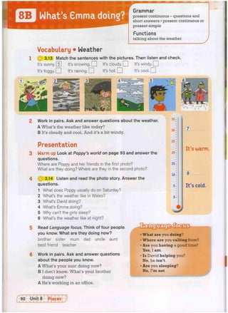 Grammar
present continuous - questions and
short answers • present continuous or
present simple
Functions
talking about the weather
Vocabulary • Weather
3.13 Match the sentences with the pictures. Then listen and check.
It's sunny. [T] It's snowing. O It's cloudy. O It's wi n d y . n
It's foggy. • It's raining. • It's hot. • It's cool. •
Work in pairs. Ask and answer questions about the weather.
A What's the weather like today?
B It's cloudy and cool. And it's a bit windy.
Presentation
Warm up Look at Poppy's world on page 93 and answer the
questions.
Where are Poppy and her friends in the first photo?
What are they doing? Where are they in the second photo?
3.14 Listen and read the photo story. Answer the
questions.
1 What does Poppy usually do on Saturday?
2 What's the weather like in Wales?
3 What's David doing?
4 What's Emma doing?
5 Why can't the girls sleep?
6 What's the weather like at night?
Read Language focus. Think of four people
you know. What are they doing now?
brother sister mum dad uncle aunt
best friend teacher
Work in pairs. Ask and answer questions
about the people you know.
A What's your aunt doing now?
B I don't know. What's your brother
doing now?
A He's working in an office.
35 -
30 ^
2 5 :
20-
15-
10 ^
5-
0^
m.
It's warm.
8
It's cold.
What are you doing?
Where are you calling from?
1
Are you having a good time?
Yes, I am.
• Is David helping you?
No, he isn't.
• Are you sleeping?
No, I ' m not.
 