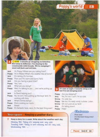 Poppy's world
I usually go shopping on Saturday.
But today is different. I ' m staying in the
countryside with friends. We're camping! I
must call Jack and tell him.
Jack
Poppy
Jack
Poppy
Jack
Poppy
Jack
Poppy
Jack
Poppy
Jack
Poppy
Jack
Poppy
Hi, Poppy! Where are you calling from?
I'm in Wales! What's the weather like at home?
It's raining. It's horrible!
Poor you! It's warm and sunny here.
Are you having a good time?
Yes, I am.
What are you doing?
Well, I'm talking to you ... and we're putting up
our tent!
Is David helping you?
No, he isn't. He's putting up the boys' tent. I'm
working with Amy.
What's Emma doing?
She's cooking our lunch.
Great!
It's fantastic here, Jack. It's the best thing ever!
Itt's late at night. I usually sleep a lot
but I ' m not sleeping now!
Poppy Are you sleeping?
Amy No, I'm not. I can't. I'm so cold.
Emma I'm cold, too.
Poppy Me too. It's really windy outside. Listen.
Emma Oh no! Look at our tent!
Amy It's falling down!
Poppy Help!
Keeping a weather diary
1 Keep a diary for a week. Write about the weather each day.
Monday 9th: Today Its snowing and very cold.
Tuesday 10th: Today It Isn't snowing, but It's very cold.
Wednesday 11th: ...
Poor you!
It's the best thing ever!
Help!
 