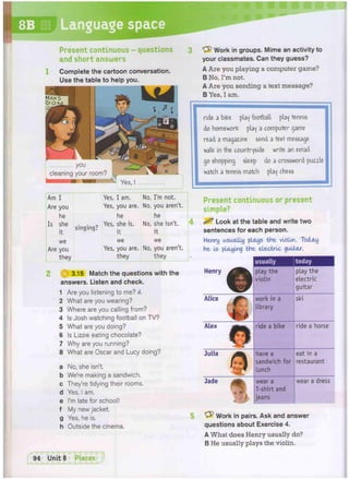 8B Language space
Present continuous
and short answers
questions
Complete the cartoon conversation.
Use the table to help you.
"yfc Work in groups. Mime an activity to
your classmates. Can they guess?
A Are you playing a computer game?
B No, I'm not.
A Are you sending a text message?
B Yes, I am.
. you
cleaning your room?
/ ]  i i Yes,
Am I Yes, I am. No, I'm not.
Are you Yes, you are. No, you aren't.
he he he
Is she . . Yes, she is. No, she isn't.
. t singing? it it
we we we
Are you Yes, you are. No, you aren't.
they they they
4
ride a bite play football play tennis
do homework play a computer game
read a magaiine send a te*t message
walfc in the countryside write an email
go shopping sleep do a crossword puzzle
watch a tennis match play chess
Present continuous or present
simpie?
^ Look at the table and write two
sentences for each person.
Henry usually plays the violin. Today
He Is playing tHe electric guitar.
H I 3.15 Match the questions with the
answers. Listen and check.
1 Are you listening to me? d
2 What are you wearing?
3 Where are you calling from?
4 Is Josh watching football on TV?
5 What are you doing?
6 Is Lizzie eating chocolate?
7 Why are you running?
8 What are Oscar and Lucy doing?
a No, she isn't,
b We're making a sandwich,
c They're tidying their rooms,
d Yes, I am.
e I'm late for school!
f My new jacket,
g Yes, he is.
h Outside the cinema.
usually today
Henry
©
play the
violin
play the
electric
guitar
Alice ^ work in a
library
ski
Alex j t t ^ ^ ride a bike ride a horse
Julia
0
have a
sandwich for
lunch
eat in a
restaurant
Jade 1R5? e
m
wear a
T-shirt and
jeans
wear a dress
^ Work in pairs. Ask and answer
questions about Exercise 4.
A What does Henry usually do?
B He usually plays the violin.
 