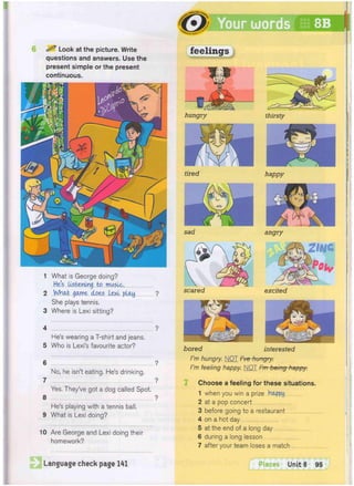 <
*
i
G
L
i
S
H r
<
-
»
8B
8 ^ Look at the picture. Write
questions and answers. Use the
present simple or the present
continuous.
1 What is George doing?
He's Listening to music.
2 What game does Lexi play ?
She plays tennis.
3 Where is Lexi sitting?
4 ?
He's wearing a T-shirt and jeans.
5 Who is Lexi's favourite actor?
6 ?
No, he isn't eating. He's drinking.
7 ?
Yes. They've got a dog called Spot.
8 ?
He's playing with a tennis ball.
9 What is Lexi doing?
10 Are George and Lexi doing their
homework?
Language check page 141
tired
sad
scared
thirsty
happy
angry
excited
bored interested
I'm hungry. NOT I've hungry.
I'm feeling happy. NOT I'm being happy.
Choose a feeling for these situations.
1 when you win a prize .happy
2 at a pop concert
3 before going to a restaurant
4 on a hot day
5 at the end of a long day
6 during a long lesson
7 after your team loses a match
Places Unit 8 95
 