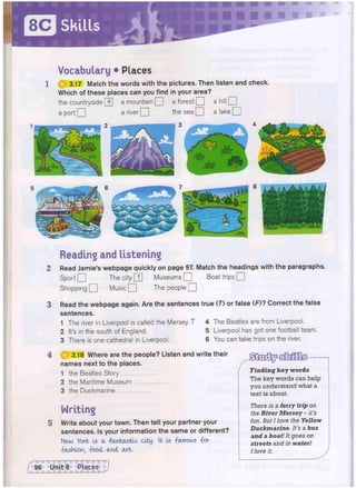 Vocabulary • Places
3.17 Match the words with the pictures. Then listen and check.
Which of these places can you find in your area?
the countryside [4] a mountain • a forest • a hill •
a port O a river Q the sea Q a lake Q
Reading and listening
Read Jamie's webpage quickly on page 97. Match the headings with the paragraphs.
Sport Q The city [T] Museums • Boat trips Q
Shopping Q Music Q The people Q
Read the webpage again. Are the sentences true (7) or false (F)? Correct the false
sentences.
1 The river in Liverpool is called the Mersey. T 4 The Beatles are from Liverpool.
2 It's in the south of England. 5 Liverpool has got one football team.
3 There is one cathedral in Liverpool. 6 You can take trips on the river.
HJ 3.18 Where are the people? Listen and write their
names next to the places.
1 the Beatles Story
2 the Maritime Museum
3 the Duckmarine
Writing
Write about your town. Then tell your partner your
sentences. Is your information the same or different?
New York Is a -fantastic city. It is -famous -for
-fashion, -food and art.
Finding key words
The key words can help
you understand what a
text is about.
There is a ferry trip on
the River Mersey - it's
fun. But I love the Yellow
Duckmarine. It's a bus
and a boat! It goes on
streets and in water!
I love it.
 