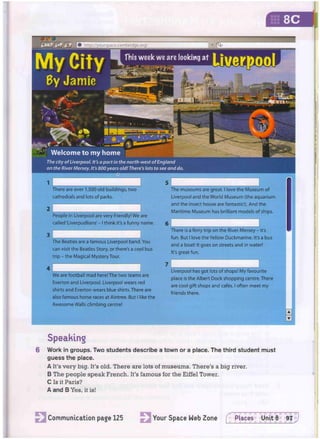 QaSMa aslami
There are over 1,500 old buildings, two
cathedrals and lots of parks.
People in Liverpool are very friendly! We are
called 'Liverpudlians'- I think it's a funny name.
The Beatles are a famous Liverpool band. You
can visit the Beatles Story, or there's a cool bus
trip - the Magical Mystery Tour.
We are football mad here! The two teams are
Everton and Liverpool. Liverpool wears red
shirts and Everton wears blue shirts. There are
also famous horse races at Aintree. But I like the
Awesome Walls climbing centre!
The museums are great. I love the Museum of
Liverpool and the World Museum (the aquarium
and the insect house are fantastic!). And the
Maritime Museum has brilliant models of ships.
r ; * ; .. 1 •
There is a ferry trip on the River Mersey - it's
fun. But I love the Yellow Duckmarine. It's a bus
and a boat! It goes on streets and in water!
It's great fun.
Liverpool has got lots of shops! My favourite
place is the Albert Dock shopping centre. There
are cool gift shops and cafes. I often meet my
friends there.
Speaking
6 W o r k in g r o u p s . Two s t u d e n t s d e s c r i b e a t o w n or a place. T h e third s t u d e n t m u s t
g u e s s t h e place.
A It's v e r y b i g . It's old. There are lots of m u s e u m s . There's a b i g river.
B The p e o p l e s p e a k F r e n c h . It's f a m o u s for the Eiffel Tower.
C Is it Paris?
A a n d B Yes, it is!
httpV/yourspace^
Communication page 125 Your Space Web Zone f Piaces Unit 8 97
 