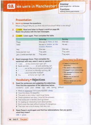 Me were In Manchester!
Grammar
past simple be - all forms
Functions
talking about past events
Presentation
klarm up Answer the questions.
Where is Poppy? Why do you think she isn't at school? What is she doing?
3.21 Read and listen to Poppy's world on page 99.
Match the photos with the text messages.
i Q 3.21 Listen again. Then complete the table.
Sunday
Poppy She was at home ua bed. She was
David He was In London at the
Science Museum.
He was
Amy She was She was
I Emma and her mum They were They were
jack, Charlie and their dad They were i They were
Read Language focus. Then complete the
sentences with was, wasn't, were or weren't.
1 I was at the cinema last night. ( / )
2 Sarah and Abi at work yesterday. ( / )
3 you at the swimming pool yesterday?
4 I at school on Monday morning. (X)
5 Louis tired after football?
6 You at home last night. (X)
Vocabulary • Adjectives
Read the sentences and underline the adjectives.
Then find the opposites of the adjectives below.
wonderful quiet poor -eheap- ugly safe boring
1 What an expensive TV! It costs €2,000! cheap
2 I love this dress. It's beautiful.
3 This party is very noisy. I want to go home.
4 These questions are easy. I know all the answers.
5 That restaurant is terrible. Don't go there!
6 I'm reading an interesting book about pandas.
7 Don't cross the road without looking. It's dangerous.
8 That man has a lot of money. He's very rich.
Read Poppy's world again and find four abbreviations. Can you guess
what they mean?
GR8 = great
• I was in London on
Saturday.
• We were in Manchester.
• It wasn't very interesting,
• We weren't at home last
weekend.
• Were you in bed all
weekend?
• Where were you at the
weekend?
difficult
 
