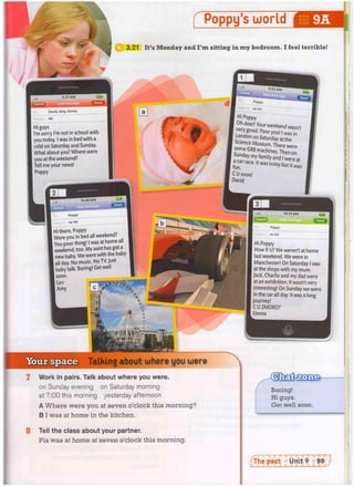 s i
Poppy's world
3.21 It's M o n d a y a n d I ' m sitting i n m y b e d r o o m . I feel terrible!
9.27 A M
David, Amy, Emma
Hi!
Hi guys
I'm sorry I'm not in school with
you today. I was in bed with a
cold on Saturday and Sunday.
What about you? Where were
you at the weekend?
Tell me your news!
Poppy
10.02 A M
11
I
^ t I
s :
j
9
.
5
2 A
M
Poppy
re: Hi!
I H i p oppy
Oh dear! Your weekend wasn't
.verygood. Poor you!, w a s t
| London on Saturday at the
| Science Museum. There were
some GR8 machines. Then on
race.it was noisy but it was
I C U soon!
David
| Poppy
re: Hi!
I Hi there, Poppy
Were you in bed all weekend?
You poor thing! I was at home all
weekend, too. My aunt has got a
new baby. We were with the baby
all day. No music. No TV. Just
I baby talk. Boring! Get well
1 soon,
i Luv
I Amy 1 c
1
1
1
0
.
1
4 A
M
Talking about where you were
Poppy
re: Hi!
Hi Poppy
How R U? We weren't at home
last weekend. We were in
Manchester! On Saturday I was
at the shops with my mum.
Jack, Charlie and my dad were
at an exhibition. It wasn't very
interesting! On Sunday we were
in the car all day. It was a long
| journey!
C U 2MORO?
, Emma
Boring!
Hi guys.
Get well soon.
1 W o r k in pairs. Talk a b o u t w h e r e y o u were.
on Sunday evening on Saturday morning
at 7:00 this morning yesterday afternoon
A W h e r e w e r e y o u at s e v e n o'clock this m o r n i n g ?
B I w a s at h o m e in the kitchen.
8 Tell t h e c l a s s a b o u t y o u r partner.
Pia w a s at h o m e at s e v e n o'clock this m o r n i n g .
 