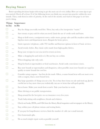 B u ying Smar t
   Better spending decisions begin with trying to get the most out of every dollar. Here are some tips to get
you started. Check off at least 10 of the following items you think you can put into practice within the next
month. Then, rank them in order of priority. At the end of the month, turn back to this page to see how
you’re doing.

Things 	 Importance
to Try	 to Me

   	   __	Buy the things you really need first. Then, buy only a few inexpensive “wants.”

  		   __	Save money to pay cash for what you need. Limit the use of credit cards and loans.

  		   __	Shop at thrift stores, consignment stores, outlet stores, garage sales and flea markets rather than
           big-box stores and department stores. Bargain for better prices.

   	   __	Limit expensive telephone, cable TV/satellite and Internet options in favor of basic services.

  		   __	Avoid trendy clothes. Buy classic styles made from high-quality fabrics.

  		   __	Keep your receipts in case you need to return an item.

  		   __	Make a shopping list and stick to it. Do not buy on a whim.

  		   __	When shopping, take only cash.

  		   __	Shop for food at supermarkets or food warehouses. Avoid costly convenience stores.

  		   __	Buy store brands at supermarkets and drugstores, when possible; most store brands are equal in
           quality to name brands but cost less.

  		   __	Consider using coupons—but first do the math. Often, a name-brand item will cost more even
           with a coupon, than a store-brand item.

  		   __	Buy large quantities of things you use a lot. Try to buy these items on sale and stock up. Just be
           careful not to buy more than you realistically can use or items that will spoil quickly.
  		   __	 at home. Make your meals from scratch. Take your lunches to work.
           Eat

  		   __	Share driving or use public transportation.

  		   __	Shop around for the best price on car insurance every few years.

  		   __	Trade baby-sitting with neighbors, friends and relatives.

  		   __	Check out books, DVDs, and CDs from the library. Read magazines and newspapers at the library.

  		   __	Stay within your cell phone minute and texting limits.
  		   __	 you pay for long-distance services, limit the number of calls (use e-mail instead).
           If

  		   __	Give homemade gifts.

  		   __	 as much simple repair work as possible yourself.
           Do

                                                 your spending // 9
 