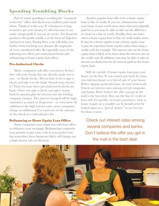S p ending Stumbling Bloc k s
     Part of smart spending is avoiding the “too-good-            Another popular loan offer is for a home equity
to-be-true” offers that flood your mailbox and e-mail         loan or line of credit. If you are a homeowner and
inbox. Think of it this way: If a business is trying          your house is now worth more than what you originally
so hard to get your money, it’s often because it can          paid for it, you may be able to take out the difference
make a large profit if you use its service. For financial     in a loan or a line of credit. Frankly, there are times
products, this profit usually is in the form of high fees     when a home equity loan or line of credit makes sense.
and interest rates. Paying these costs will delay you         It may be a better option to use a home equity loan
further from reaching your dreams. Be suspicious              to pay for expensive home repairs rather than using a
of every unsolicited offer. Be especially wary of the         credit card, for example. The interest rate on the home
following two offers: pre-authorized checks and               equity loan is likely to be lower than the interest rate on
refinancing or home equity loan offers.                       the credit card. In addition, you may be able to take an
                                                              income tax deduction for the interest paid on the home
Pre-Authorized Checks                                         equity loan.
    Many companies will offer you money. In fact,                 Still, be careful. A home equity loan puts your
they will send checks that are already made out to            house on the line. If you cannot pay back the loan,
you—or blank checks. All you have to do is sign a             you risk foreclosure or a forced sale of your house.
check and take it to the bank. Sounds easy, doesn’t           Before signing up for this loan, do your homework.
it? That’s because these pre-authorized checks are            Check out interest rates among several companies
loans. Once you sign a check, you agree to pay                and banks. Don’t believe the offer you get in the
back its amount plus the interest rate the lending            mail is the best deal. Also, use the line of credit or
company charges. The interest charged will be high,           loan only for specific, necessary purchases, such as
sometimes as much as 20 percent—or even more. In              home repairs or a sensible car. It should never be
addition to the high interest rates, most companies           looked upon as a “pot of money” to use for any
charge an additional 2 to 3 percent of the amount             frivolous reason.
of the check as a cash-advance fee.

Refinancing or Home Equity Loan Offers                            Check out interest rates among
    Some companies may tempt you with loan offers
to refinance your mortgage. Refinancing companies                  several companies and banks.
may promise to put some cash in your pocket now,                  Don’t believe the offer you get in
but remember, these businesses likely will charge you
a high interest rate on this loan.                                    the mail is the best deal.




                                                   your spending // 10
 