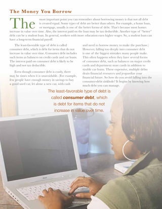 The Money Yo u B o r r ow


The
                        most important point you can remember about borrowing money is that not all debt
                        is created equal. Some types of debt are better than others. For example, a home loan,
                        or mortgage, usually is one of the better forms of debt. That’s because most homes
increase in value over time. Also, the interest paid on the loan may be tax deductible. Another type of “better”
debt can be a student loan. In general, workers with more education earn higher wages. So, a student loan can
have a long-term financial payoff.
    The least-favorable type of debt is called              and need to borrow money to make the purchase.)
consumer debt, which is debt for items that do not          However, falling too deeply into consumer debt
increase in value over time. Consumer debt includes         is one of the biggest mistakes many people make.
such items as balances on credit cards and car loans.       This often happens when they have several forms
The interest paid on consumer debt is likely to be          of consumer debt, such as balances on major credit
high and not tax deductible.                                cards and department store cards in addition to
                                                            sizable car loans. These expensive, multiple debts
    Even though consumer debt is costly, there              drain financial resources and jeopardize your
may be times when it is unavoidable. (For example,          financial future. So how do you avoid falling into the
few people have enough money in savings to buy              consumer-debt sinkhole? It begins by knowing how
a good used car, let alone a new car, with cash             much debt you can manage.
                              The least-favorable type of debt is
                               called consumer debt, which
                                is debt for items that do not
                                 increase in value over time.




                                                 your spending // 11
 
