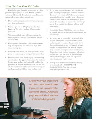 H ow To Get Out Of Debt
    Reclaiming your financial future starts by taking       •	 Try to increase your income. Is it possible to
positive steps to get out of debt. Even if you have            get a second job or get paid overtime and use
serious problems with debt, there is hope. Consider            the money to reduce debt? (If you have family
taking at least some of the steps below:                       responsibilities, first consider what effect your
                                                               absence could have on the well-being of your
•	 Don’t wait to act. Just as investments compound
                                                               family. It’s important to balance the need to get
   over time, so do debts.
                                                               out of debt with the need to spend time with
•	 Create a get-out-of-debt plan. Use the Debt                 your family.)
   Recovery Worksheet on Page 17 to organize
                                                            •	 Consolidate loans. Shift higher-interest loans
   your plan.
                                                               to a single lower-rate loan and stop running up
•	 When one debt is paid off, keep making the                  new charges.
   same payment—just put that amount toward
                                                            •	 Keep only one or two major credit cards. Cut
   another debt.
                                                               up your other credit cards and call the credit
•	 Cut expenses. Try to find a few things you can              card companies to cancel the accounts. Keep
   stop buying or buy less often. See Page 9 for               the remaining one or two credit cards at home
   smart buying tips.                                          (as long as the card won’t be used by anyone
                                                               else). Consider having the credit limit lowered.
•	 Sell rarely used items. Sell items yourself—avoid           (Canceling credit card accounts may affect your
   going to a pawnshop or using an Internet broker.            credit score—but you need to find a balance
•	 Honestly assess your ability to pay for something           between reducing your debt and a possible
   and then take the appropriate action. Say that you          reduction in your credit score.)
   bought a car and are having trouble making the           •	 To stop most credit card offers from arriving
   payments. It may be better to sell the car and pay          in your mail, call 1-888-5OPTOUT
   off the loan than to let the creditor repossess your        (1-888-567-8688). You also can visit
   car. Repossession will hurt your credit record.             www.optoutprescreen.com.




                                Check with your credit card
                                and loan companies to see
                                if you can set up automatic
                                payments online. Automatic
                                payments will eliminate late
                                   and missed payments.




                                                 your spending // 14
 