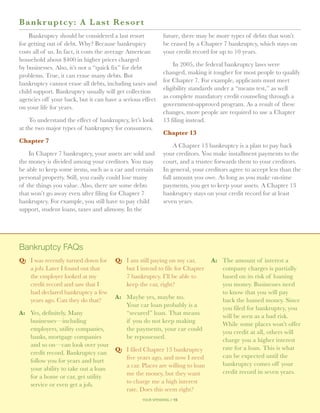 B a nkr uptc y: A Last Reso r t
    Bankruptcy should be considered a last resort            future, there may be more types of debts that won’t
for getting out of debt. Why? Because bankruptcy             be erased by a Chapter 7 bankruptcy, which stays on
costs all of us. In fact, it costs the average American      your credit record for up to 10 years.
household about $400 in higher prices charged
                                                                 In 2005, the federal bankruptcy laws were
by businesses. Also, it’s not a “quick fix” for debt
                                                             changed, making it tougher for most people to qualify
problems. True, it can erase many debts. But
                                                             for Chapter 7. For example, applicants must meet
bankruptcy cannot erase all debts, including taxes and
                                                             eligibility standards under a “means test,” as well
child support. Bankruptcy usually will get collection
                                                             as complete mandatory credit counseling through a
agencies off your back, but it can have a serious effect
                                                             government-approved program. As a result of these
on your life for years.
                                                             changes, more people are required to use a Chapter
    To understand the effect of bankruptcy, let’s look       13 filing instead.
at the two major types of bankruptcy for consumers.
                                                             Chapter 13
Chapter 7
                                                                  A Chapter 13 bankruptcy is a plan to pay back
    In Chapter 7 bankruptcy, your assets are sold and        your creditors. You make installment payments to the
the money is divided among your creditors. You may           court, and a trustee forwards them to your creditors.
be able to keep some items, such as a car and certain        In general, your creditors agree to accept less than the
personal property. Still, you easily could lose many         full amount you owe. As long as you make on-time
of the things you value. Also, there are some debts          payments, you get to keep your assets. A Chapter 13
that won’t go away even after filing for Chapter 7           bankruptcy stays on your credit record for at least
bankruptcy. For example, you still have to pay child         seven years.
support, student loans, taxes and alimony. In the




Bankruptcy FAQs
Q: 	 I was recently turned down for    Q: 	 I am still paying on my car,    A: 	 The amount of interest a
     a job. Later I found out that          but I intend to file for Chapter     company charges is partially
     the employer looked at my              7 bankruptcy. I’ll be able to        based on its risk of loaning
     credit record and saw that I           keep the car, right?                 you money. Businesses need
     had declared bankruptcy a few                                               to know that you will pay
                                     A: 	 Maybe yes, maybe no.
     years ago. Can they do that?                                                back the loaned money. Since
                                          Your car loan probably is a            you filed for bankruptcy, you
A: 	 Yes, definitely. Many                “secured” loan. That means             will be seen as a bad risk.
     businesses—including                 if you do not keep making              While some places won’t offer
     employers, utility companies,        the payments, your car could           you credit at all, others will
     banks, mortgage companies            be repossessed.                        charge you a higher interest
     and so on—can look over your                                                rate for a loan. This is what
     credit record. Bankruptcy can Q: 	 I filed Chapter 13 bankruptcy
                                          five years ago, and now I need         can be expected until the
     follow you for years and hurt
                                          a car. Places are willing to loan      bankruptcy comes off your
     your ability to take out a loan
                                          me the money, but they want            credit record in seven years.
     for a home or car, get utility
                                          to charge me a high interest
     service or even get a job.
                                          rate. Does this seem right?
                                                  your spending // 15
 