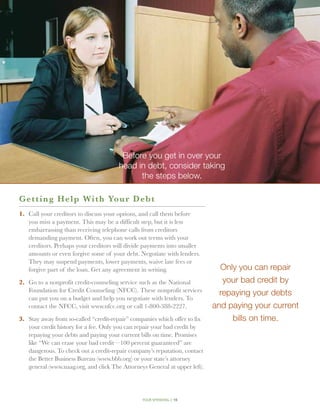 Before you get in over your
                                       head in debt, consider taking
                                             the steps below.

G e tting Help With Your D eb t
1.	 Call your creditors to discuss your options, and call them before
    you miss a payment. This may be a difficult step, but it is less
    embarrassing than receiving telephone calls from creditors
    demanding payment. Often, you can work out terms with your
    creditors. Perhaps your creditors will divide payments into smaller
    amounts or even forgive some of your debt. Negotiate with lenders.
    They may suspend payments, lower payments, waive late fees or
    forgive part of the loan. Get any agreement in writing.                    Only you can repair
2.	 Go to a nonprofit credit-counseling service such as the National            your bad credit by
    Foundation for Credit Counseling (NFCC). These nonprofit services          repaying your debts
    can put you on a budget and help you negotiate with lenders. To
    contact the NFCC, visit www.nfcc.org or call 1-800-388-2227.             and paying your current
3.	 Stay away from so-called “credit-repair” companies which offer to fix         bills on time.
    your credit history for a fee. Only you can repair your bad credit by
    repaying your debts and paying your current bills on time. Promises
    like “We can erase your bad credit—100 percent guaranteed” are
    dangerous. To check out a credit-repair company’s reputation, contact
    the Better Business Bureau (www.bbb.org) or your state’s attorney
    general (www.naag.org, and click The Attorneys General at upper left).




                                                 your spending // 16
 