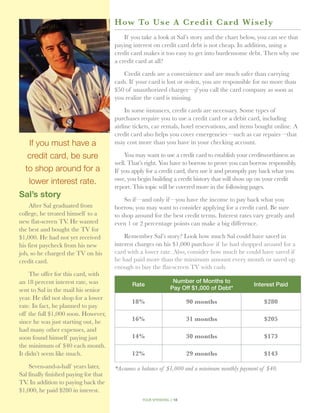 How To U s e A C r e d i t C a rd Wi s e ly
                                           If you take a look at Sal’s story and the chart below, you can see that
                                       paying interest on credit card debt is not cheap. In addition, using a
                                       credit card makes it too easy to get into burdensome debt. Then why use
                                       a credit card at all?

                                           Credit cards are a convenience and are much safer than carrying
                                       cash. If your card is lost or stolen, you are responsible for no more than
                                       $50 of un­ uthorized charges—if you call the card company as soon as
                                                 a
                                       you realize the card is missing.

                                            In some instances, credit cards are necessary. Some types of
                                       purchases require you to use a credit card or a debit card, including
                                       airline tickets, car rentals, hotel reservations, and items bought online. A
                                       credit card also helps you cover emergencies—such as car repairs—that
   If you must have a                  may cost more than you have in your checking account.

   credit card, be sure                    You may want to use a credit card to establish your creditworthiness as
                                       well. That’s right. You have to borrow to prove you can borrow responsibly.
  to shop around for a                 If you apply for a credit card, then use it and promptly pay back what you
   lower interest rate.                owe, you begin building a credit history that will show up on your credit
                                       report. This topic will be covered more in the following pages.
Sal’s story
                                           So if—and only if—you have the income to pay back what you
     After Sal graduated from          borrow, you may want to consider applying for a credit card. Be sure
college, he treated himself to a       to shop around for the best credit terms. Interest rates vary greatly and
new flat-screen TV. He wanted          even 1 or 2 percentage points can make a big difference.
the best and bought the TV for
$1,000. He had not yet received            Remember Sal’s story? Look how much Sal could have saved in
his first paycheck from his new        interest charges on his $1,000 purchase if he had shopped around for a
job, so he charged the TV on his       card with a lower rate. Also, consider how much he could have saved if
credit card.                           he had paid more than the minimum amount every month or saved up
                                       enough to buy the flat-screen TV with cash.
    The offer for this card, with
an 18 percent interest rate, was                                  Number of Months to
                                              Rate                                              Interest Paid
sent to Sal in the mail his senior                               Pay Off $1,000 of Debt*
year. He did not shop for a lower
                                              18%                       90 months                    $280
rate. In fact, he planned to pay
off the full $1,000 soon. However,
since he was just starting out, he            16%                       31 months                    $205
had many other expenses, and
soon found himself paying just                14%                       30 months                    $173
the minimum of $40 each month.
It didn’t seem like much.                     12%                       29 months                    $143

     Seven-and-a-half years later,     *Assumes a balance of $1,000 and a minimum monthly payment of $40.
Sal finally finished paying for that
TV In addition to paying back the
   .
$1,000, he paid $280 in interest.
                                                  your spending // 18
 