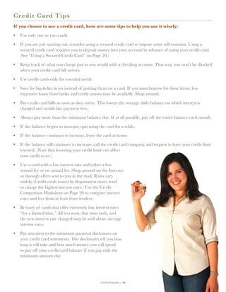 C r edit Card Tips
If you choose to use a credit card, here are some tips to help you use it wisely:

•	 Use only one or two cards.

•	 If you are just starting out, consider using a secured credit card to impose some self-restraint. Using a
   secured credit card requires you to deposit money into your account in advance of using your credit card.
   (See “Using a Secured Credit Card” on Page 20.)

•	 Keep track of what you charge just as you would with a checking account. That way, you won’t be shocked
   when your credit card bill arrives.

•	 Use credit cards only for essential needs.

•	 Save for big-ticket items instead of putting them on a card. If you must borrow for those items, less
   expensive loans from banks and credit unions may be available. Shop around.

•	 Pay credit card bills as soon as they arrive. This lowers the average daily balance on which interest is
   charged and avoids late payment fees.

•	 Always pay more than the minimum balance due. If at all possible, pay off the entire balance each month.

•	 If the balance begins to increase, quit using the card for a while.

•	 If the balance continues to increase, leave the card at home.

•	  f the balance still continues to increase, call the credit card company and request to have your credit limit
   I
   lowered. (Note that lowering your credit limit can affect
   your credit score.)

•	  se a card with a low interest rate and either a low
   U
   annual fee or no annual fee. Shop around on the Internet
   or through offers sent to you in the mail. Rates vary
   widely. (Credit cards issued by department stores tend
   to charge the highest interest rates.) Use the Credit
   Comparison Worksheet on Page 20 to compare interest
   rates and fees from at least three lenders.

•	 Be wary of cards that offer extremely low interest rates
   “for a limited time.” All too soon, that time ends, and
   the new interest rate charged may be well above average
   interest rates.

•	 Pay attention to the minimum payment disclosures on
   your credit card statements. The disclosures tell you how
   long it will take and how much money you will spend
   to pay off your credit card balance if you pay only the
   minimum amount due.




                                                  your spending // 19
 