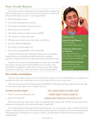Yo ur Credit Repor t
   Your power to borrow depends on your reputation for repaying your
debts. A credit report is a record of how you have paid your credit card
debt and other loans over time. A credit report shows:
•	 How much debt you have.
•	 If you have made payments on time.
•	 If you have not paid back some loans at all.
•	 How long you’ve used credit.
•	 The dollar amount of credit you have available.
•	 The amount of credit you’re using.                                         Resources
•	 Whether any of your accounts have gone to collection.                      Annual Credit Report
•	 If you’ve declared bankruptcy.                                             1-877-322-8228
                                                                              www.annualcreditreport.com
•	 If you have any liens against you.
                                                                              Consumer Federation
•	 If you have any unpaid bills, such as utility bills.                       of America
   Credit reports do not show information about your race, religion,          www.consumerfed.org
medical history, personal lifestyle, political preferences, specific          (choose Finance, then Credit and Debt,
purchases, criminal record or any other information unrelated to credit.      then Credit Scores and Reporting)

    Creditors rely on your credit information to see how you’ve handled       Federal Reserve System
your loans in the past and decide how likely you are to repay a new           www.federalreserve.gov
loan. When you apply for a credit card or a loan, you give the creditor       (click Consumer Information, then
permission to order your credit report from a credit reporting agency.        Consumer Credit)

How to Order a Credit Report

   The best way to know what is on your credit report is to order one for yourself and review it carefully. It’s a
good idea to order your credit report once a year to make sure there are no errors on it.

    The Fair and Accurate Credit Transactions Act (FACTA) of December 2003 gives all consumers the right
to review their credit reports, free of charge, each year.

To order your free report:                                  It’s a good idea to order your
• 	 Visit www.annualcreditreport.com                         credit report once a year to
• 	 Call 1-877-322-8228                                   make sure there are no errors on it.
   When you order your report, have ready your Social Security number, date of birth, current and previous
addresses for the past five years and maiden name, if applicable.

    If you order another credit report after receiving your free one, you may have to pay a small fee (about $8)
to get it. Credit reports are free after you have been turned down for credit. However, you must ask the agency
that produced the credit report for a copy of it within a specified period of time after being turned down,
usually 60 days.
                                                   your spending // 21
 