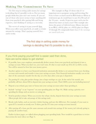 M a king The Commitmen t To S ave
    The first step in setting aside money for savings           The example on Page 23 shows why it’s so
is deciding that it’s possible to do so. Far too many       important not to postpone saving and investing. For
people think they just can’t save money. If you are         Cory to have as much saved in IRA funds as Alletta at
one of those who never seems to have anything left          retirement age, he would have to save $1,238 each of
from your paycheck after paying bills and living            the 34 years—nearly 24 percent more each year for
expenses, start thinking of saving as a necessity.          almost four times as many years! This example also
                                                            shows the power of deferred taxes. Money invested
   The secret of saving is to pay yourself first.           in an IRA, a 401(k) plan, or a 403(b) plan (see Pages
When you collect your paycheck, set aside a certain         37 through 39) compounds faster than if the earnings
amount for savings. That’s paying yourself first—           are taxed each year.
and it works.



                          The first step in setting aside money for
                       savings is deciding that it’s possible to do so.



If you think paying yourself first is easier said than done,
here are some ideas to get started
•	  f possible, have your employer automatically deduct money from your paycheck and deposit it into a
   I
   savings account. What you don’t see, you won’t miss. It’s fine to start small (say $10, $15 or $20 a week).
   You will be amazed at how fast your money grows.

•	 Another option is to have your financial institution automatically deduct a set amount from your checking
   account each month and transfer it into your savings account. Your financial institution usually can set the
   date of the automatic transfer for the day (or a few days after) your pay is deposited.

•	 Try putting $1 a day, plus pocket change, into a large envelope or a jar. At the end of the month, you
   probably will have about $50 to deposit into your savings account. That’s $600 a year (not including interest)!

•	  eposit a tax refund, pay raise or bonus into your savings account rather than spending it.
   D

•	 Include “savings” as an “expense” on your spending plan (see Page 44). Make saving a priority over
   spending for things such as movies or eating out.

•	  end in product rebates. When you receive the rebate checks, deposit them into your savings account.
   S
   (Most people fail to take advantage of this savings tool.)

•	 Break costly habits, such as excessive clothes buying, and save the difference. For example, if you want to
   spent $75 a month on trendy new T-shirts, put the $75 into your savings account instead.

•	 After paying off a loan, put the same amount each month into savings (if the money isn’t already going to
   paying off another loan).

    Earlier in these pages, we talked about plugging your spending leaks. Now would be a good time to review
that section for more ideas (see Page 5).
                                                  your savings // 24
 