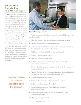 W here Do I
P u t My Pay
a n d My Savings?
     Once you start saving money,
you’ll need a savings account. You
need a checking account into which
you can deposit your paycheck. A
checking account also gives you a
safe, convenient and inexpensive
way to pay bills. Both checking
and savings accounts are offered by
banks, savings and loan associations
                                         Your Checking Account
and credit unions. It is not necessary
to have your savings and checking           Before you open a checking account, shop around. Here are some
accounts at the same financial           questions to ask:
institution, although that may be
more convenient and it may permit        •	 How much money do I have to deposit to open the account?
you to have a free checking account.     •	 What is the minimum balance to avoid fees?
    A checking account is a service      •	 Are there any monthly fees charged to the account (for instance,
that financial institutions provide.        for falling below the minimum balance)?
Make sure you understand what
fees you will be charged, if any. A      •	 Will I get more benefits if I keep a larger balance?
savings account pays you money in
                                         •	  s there a charge to write checks?
                                            I
the form of interest for the right to
use your money while you leave it        •	 How much do new checks cost?
on deposit.
                                         •	  s there a “basic” account with lower fees if I write only
                                            I
                                            a few checks each month?

                                         •	 Do any checking accounts earn interest? If so, do they require a
                                            minimum balance?

                                         •	 What is the bank fee if I write a check that my account cannot pay
                                            (a “bounced check” or “non-sufficient funds” fee)?

    How much money                       •	  s overdraft protection available?
                                            I

       do I have to                      •	 What are the automated teller machine (ATM) fees?

     deposit to open                     •	 Is there a fee for dealing with a teller?

      the account?                       •	 Is the bank insured by the Federal Deposit Insurance
                                            Corporation (FDIC)?

                                         •	 Is the credit union insured by the National Credit Union
                                            Administration (NCUA)?

                                         (See Page 30 for more information.)

                                                      your savings // 25
 