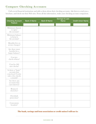 C o mpare Checking Accou n t s
   Call several financial institutions and talk to them about their checking accounts. Ask them to send you a
brochure, and check out their Web sites. From all this information, make your checking account comparison.

                                                                      Savings  Loan
 Checking Account         Bank A Name         Bank B Name                 Name          Credit Union Name
     Feature

  Minimum deposit
      to open
    the account?
 Minimum balance
     to keep in
   the account?

   Monthly fees or
   service charges?

   Are there more
    benefits for a
   larger balance?

       Cost per
    check written?

     Cost for 200
     new checks?

  Is there a “basic”
     account that
  costs less if I write
  only a few checks
       a month?
    Are there any
    accounts that
    earn interest?

       Bounced
      check fee?

      Overdraft
      protection?

     Convenient
      location?


                 The bank, savings and loan association or credit union I will use is:



                                                 your savings // 26
 