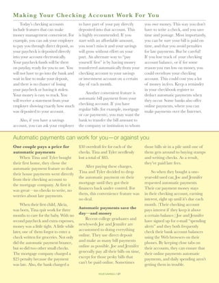 M a king Your Checking Ac c o u n t Wo r k Fo r Yo u
     Today’s checking accounts             to have part of your pay directly        you owe money. This way you don’t
include features that can make             deposited into that account. This        have to write a check, and you save
money management convenient. For           is highly recommended. If you            time and postage. Most importantly,
example, you can ask your employer         start with an affordable amount,         you can be sure your bill is paid on
to pay you through direct deposit, so      you won’t miss it and your savings       time, and that you avoid penalties
your paycheck is deposited directly        will grow without effort on your         for late payments. But be careful!
into your account electronically.          part. An alternate way to “pay           If you lose track of your checking
Your paycheck funds will be there          yourself first” is by having money       account balance, or if for some
on payday, ready for you to use. You       transferred automatically from your      reason you run low on money, you
will not have to go into the bank and      checking account to your savings         could overdraw your checking
wait in line to make your deposit,         or investment account on a certain       account. This could cost you a lot
and there is no chance of losing           day of each month.                       of money in fees. Keep a reminder
your paycheck or having it stolen.                                                  in your checkbook register to
                                               Another convenient feature is
Your money is easy to track. You                                                    deduct automatic payments when
                                           automatic bill payment from your
will receive a statement from your                                                  they occur. Some banks also offer
                                           checking account. If you have
employer showing exactly how much                                                   online payments, where you can
                                           regular bills (for example, mortgage
was deposited to your account.                                                      make payments over the Internet.
                                           or car payments), you may want the
   Also, if you have a savings             bank to transfer the bill amount to
account, you can ask your employer         the company or institution to whom

Automatic payments can work for you—or against you
One couple pays a price for                $30 overdraft fee for each of the        those bills sit in a pile until one of
automatic payments                         checks. Tina and Tyler needlessly        them gets around to buying stamps
    When Tina and Tyler bought             lost a total of $85.                     and writing checks. As a result,
their first home, they chose the                                                    they’ve paid late fees.
                                               After paying these charges,
automatic payment feature so that
                                           Tina and Tyler decided to drop               So when they bought a one-
their house payments went directly
                                           the automatic payment on their           year-old used car, Joe and Jennifer
from their checking account to
                                           mortgage until they got their            requested automatic payments.
the mortgage company. At first it
                                           finances back under control. For         Their car payment money stays
was great—no checks to write, no
                                           them, this convenience feature was       in their checking account, earning
worries about late payments.
                                           no deal.                                 interest, right up until it’s due each
     When their first child, Alicia,                                                month. (Their checking account
                                           Automatic payments save the
was born, Tina quit work for three                                                  pays interest if they keep it above
                                           day—and money
months to care for the baby. With no                                                a certain balance.) Joe and Jennifer
                                               Recent college graduates and
second paycheck and extra expenses,                                                 have signed up for e-mail “spending
                                           newlyweds Joe and Jennifer are
money was a little tight. A little while                                            alerts” and they both frequently
                                           accustomed to doing everything
later, one of them forgot to enter a                                                check their bank account balances
                                           online. They use direct deposit
check written for groceries. Not only                                               using the Web browsers on their
                                           and make as many bill payments
did the automatic payment bounce,                                                   phones. By keeping close tabs on
                                           online as possible. Joe and Jennifer
but so did two other small checks.                                                  their accounts, they can ensure that
                                           generally pay all their bills on time,
The mortgage company charged a                                                      their online payments automatic
                                           except for those pesky bills that
$25 penalty because the payment                                                     payments, and daily spending aren’t
                                           can’t be paid online. Sometimes
was late. Also, the bank charged a                                                  getting them in trouble.

                                                       your savings // 27
 