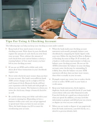 T i ps For Using A Checkin g A c c o u n t
The following tips can help you keep your checking account under control:
•	 Keep track of how much money is in your               •	 When the bank mails your checking account
   checking account. Write down in your checkbook           statement each month, promptly balance your
   register the amount of each check you write from         checkbook by comparing the bank’s figures with
   your account. Then, subtract the amount of               your own. Follow the tips listed in How to Balance
   each check from your current balance to keep a           a Checking Account on Page 29. If needed, ask
   running balance of how much money you have               a bank or credit union representative to help you
   left in your checking account.                           balance your checking account. Do not use the
                                                            ATM to determine the balance in your checking
•	  f you use an ATM card or debit card, write
   I                                                        account; some checks may be outstanding. It
   down all of those transactions in your checkbook         is likely, then, that the balance on your ATM
   register, too.                                           statement will show that you have more money
•	  ever write checks for more money than you have
   N                                                        than what is actually in your account.
   in your account. The bank’s non-sufficient funds      •	  romptly report any errors, lost or stolen checks
                                                            P
   (NSF) service charges can be as high as $35 for          or lost or stolen ATM cards to your bank or
   each bounced check. Bounced checks will hurt             credit union.
   your reputation with the bank and with people to
   whom you owe money. The business to whom you          •	 Keep your bank statements, check registers,
   wrote the check may charge a bounced check fee           duplicate checks and canceled checks (if your bank
   as well.                                                 returns them) with your other financial records.
                                                            Canceled checks are a good way to keep track of
•	 Be careful about using your debit card when your         what you spend. In addition, you may need this
   account is running low. Depending on how a               information to prepare and defend your tax returns
   business verifies your card, you can get approval        or dispute an error on your credit report.
   to spend more than you have in your account.
   Then, the bank charges you $35 or more for            •	  hen you are ready to dispose of any paperwork
                                                            W
   overdrawing your account.                                from the bank (statements, canceled checks, etc.),
                                                            shred it to prevent identity theft.




                                               your savings // 28
 
