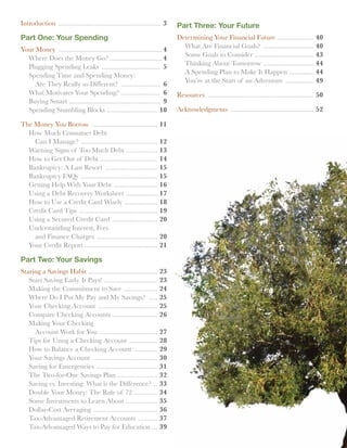 Introduction ............................................................ 3   Part Three: Your Future
Part One: Your Spending                                                       Determining Your Financial Future .....................                40
                                                                              	 What Are Financial Goals? ..............................             40
Your Money ............................................................. 4
                                                                              	 Some Goals to Consider . .................................           43
	 Where Does the Money Go? . ............................. 4
                                                                              	 Thinking About Tomorrow . ............................               44
	 Plugging Spending Leaks ................................... 5
                                                                              	 A Spending Plan to Make It Happen . .............                    44
	 Spending Time and Spending Money:
                                                                              	 You’re at the Start of an Adventure .................                49
		 Are They Really so Different? ........................ 6
	 What Motivates Your Spending? ....................... 6                     Resources .............................................................. 50
	 Buying Smart ..................................................... 9
	 Spending Stumbling Blocks . ............................ 10                 Acknowledgments ................................................. 52

The Money You Borrow .......................................           11
	 How Much Consumer Debt
		 Can I Manage? .............................................         12
	 Warning Signs of Too Much Debt ..................                    13
	 How to Get Out of Debt .................................             14
	 Bankruptcy: A Last Resort ...............................            15
	 Bankruptcy FAQs .............................................        15
	 Getting Help With Your Debt ..........................               16
	 Using a Debt Recovery Worksheet . .................                  17
	 How to Use a Credit Card Wisely . ..................                 18
	 Credit Card Tips ..............................................      19
	 Using a Secured Credit Card ...........................              20
	 Understanding Interest, Fees
		 and Finance Charges ....................................            20
	 Your Credit Report ..........................................        21

Part Two: Your Savings
Staring a Savings Habit ........................................       23
	 Start Saving Early. It Pays! ...............................         23
	 Making the Commitment to Save ....................                   24
	 Where Do I Put My Pay and My Savings? ......                         25
	 Your Checking Account ...................................            25
	 Compare Checking Accounts ..........................                 26
	 Making Your Checking
		 Account Work for You ..................................             27
	 Tips for Using a Checking Account .................                  28
	 How to Balance a Checking Account ..............                     29
	 Your Savings Account ......................................          30
	 Saving for Emergencies ....................................          31
	 The Two-for-One Savings Plan .......................                 32
	 Saving vs. Investing: What is the Difference? ...                    33
	 Double Your Money: The Rule of 72 ..............                     34
	 Some Investments to Learn About . .................                  35
	 Dollar-Cost Averaging . ....................................         36
	 Tax-Advantaged Retirement Accounts ............                      37
	 Tax-Advantaged Ways to Pay for Education ...                         39
 