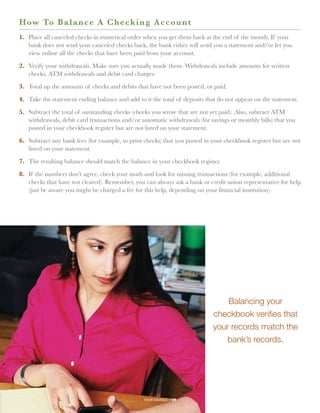 H ow To Balance A Check i n g A c c o u n t
1.	
   Place all canceled checks in numerical order when you get them back at the end of the month. If your
   bank does not send your canceled checks back, the bank either will send you a statement and/or let you
   view online all the checks that have been paid from your account.

2.	  erify your withdrawals. Make sure you actually made them. Withdrawals include amounts for written
    V
    checks, ATM withdrawals and debit card charges.

3.	 Total up the amounts of checks and debits that have not been posted, or paid.

4.	 Take the statement ending balance and add to it the total of deposits that do not appear on the statement.

5.	
   Subtract the total of outstanding checks (checks you wrote that are not yet paid). Also, subtract ATM
   withdrawals, debit card transactions and/or automatic withdrawals (for savings or monthly bills) that you
   posted in your checkbook register but are not listed on your statement.

6.	
   Subtract any bank fees (for example, to print checks) that you posted in your checkbook register but are not
   listed on your statement.

7.	 The resulting balance should match the balance in your checkbook register.

8.	 the numbers don’t agree, check your math and look for missing transactions (for example, additional
   If
   checks that have not cleared). Remember, you can always ask a bank or credit union representative for help
   (just be aware you might be charged a fee for this help, depending on your financial institution).




                                                                                Balancing your
                                                                            checkbook verifies that
                                                                            your records match the
                                                                               bank’s records.




                                                 your savings // 29
 