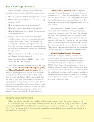 Yo ur Savings Account
    Before opening a savings account, call several               Certificates of Deposit. CDs are deposits
financial institutions and ask the following questions:      you make for a specific period of time. At the end of
                                                             that time period—called the maturity date—you get
•	 How much money do I need to open the account?
                                                             back the dollar amount of the CD (the principal) plus
•	 What is the minimum balance I will need to keep           interest. CDs pay a fixed amount of interest, so the
   in the account?                                           amount you can earn on a CD doesn’t change over its
•	 How much interest does the account pay?                   time period.
•	 How often is interest credited to the account?                You can choose a CD with a maturity period of
•	 How do I withdraw money when the time comes               one month, three months, six months, one year, two
   to spend or invest it?                                    years, three years, and so on. The longer the maturity,
                                                             the higher the interest rate you earn in your account.
•	 Is there a limit to the number of times I can
                                                             CDs are great when you have a specific time frame to
   withdraw money from my account each month
                                                             meet a specific goal. For example, say you plan to buy
   without incurring a charge? (Remember, the
                                                             a new car in three years. You can choose a CD with a
   whole point of having a savings account is to
                                                             three-year maturity. If you need the money before the
   leave the money there, so a few reasonable limits
                                                             CD matures, you may encounter some type of penalty
   on how often you can take money out should not
                                                             (such as losing three to six months’ worth of interest).
   be a problem.)
•	 When I take money out of the account, is there                Money Market Deposit Accounts.
   an effect on the interest earned?                         Compared to regular checking accounts that
                                                             sometimes pay interest, you may earn a higher
•	  s the bank insured by the FDIC? If it’s a credit
   I
                                                             interest rate on money market deposit accounts.
   union, is it NCUSIF insured?
                                                             However, you may need to deposit as much as
    After those questions are answered, you also may         $2,500. (Each financial institution may require a
want to ask about Certificates of Deposit (CDs)              different minimum balance.) Like a regular savings
and Money Market Deposit Accounts. These                     account, a money market deposit account may limit
accounts typically pay more interest than a regular          the number of monthly withdrawals and usually sets
savings account. But, for this higher interest rate,         a minimum amount for each withdrawal. A money
there is a trade-off. With a CD, the trade-off is that       market deposit account may be a very good place to
you have to leave your money in the account for a            keep your emergency fund.
certain period of time. With a money market deposit
account, the trade-off is that you have to keep a high
minimum balance, such as $1,000, to earn the higher
interest. The following paragraphs explain more
about CDs and money market deposit accounts.


Keeping your money safe
    When you select a bank for your checking and savings accounts, be sure the bank is insured by the
FDIC. This insures your bank accounts (checking, savings, trust, CDs and IRAs) up to a total of $250,000
(note that the $250,000 insured limit for non-retirement accounts is currently set to expire at the end of
2013). Other accounts, such as mutual funds, may not be insured. Credit union accounts are insured in a
similar manner by the NCUA.


                                                   your savings // 30
 