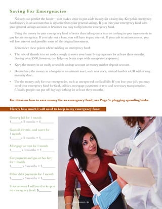 S aving For Emergencies
   Nobody can predict the future—so it makes sense to put aside money for a rainy day. Keep this emergency
fund money in an account that is separate from your general savings. If you mix your emergency fund with
your general savings account, it becomes too easy to dip into the emergency fund.

    Using the money in your emergency fund is better than taking out a loan or cashing in your investments to
pay for an emergency. If you take out a loan, you will have to pay interest. If you cash in an investment, you
will lose interest and possibly some of the original investment.

   Remember these points when building an emergency fund:

•	The rule of thumb is to set aside enough to cover your basic living expenses for at least three months.
   (Saving even $500, however, can help you better cope with unexpected expenses.)

•	Keep the money in an easily accessible savings account or money market deposit account.

•	 not keep the money in a long-term investment asset, such as a stock, mutual fund or a CD with a long
   Do
   maturity date..

•	 se the money only for true emergencies, such as unexpected medical bills. If you lose your job, you may
   U
   
   need your emergency fund for food, utilities, mortgage payments or rent and necessary transportation.
   (Usually, people can put off buying clothing for at least three months.)


For ideas on how to save money for an emergency fund, see Page 5: plugging spending leaks.

Here’s how much I will need to keep in my emergency fund

Grocery bill for 1 month
$______x 3 months = $________

Gas/oil, electric, and water for
1 month
$______x 3 months = $________

Mortgage or rent for 1 month
$______ x 3 months = $________

Car payment and gas or bus fare
for 1 month
$_______x 3 months = $________

Other debt payments for 1 month
$_______x 3 months = $________

Total amount I will need to keep in
my emergency fund: $________


                                                 your savings // 31
 