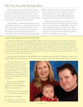 T h e Two-For-One Savings P l a n
    You know you need to set aside money to help             IRA accumulates earnings. After you retire, you can
pay for emergencies. You know, too, you need to save         take out the money you put in, plus the earnings,
for retirement. But did you know that you can do             without paying taxes on any of that money. For
both with one account? It’s true. If you put some of         more information on the Roth IRA and other tax-
your earnings into a Roth IRA, you can save for both         advantaged retirement accounts, see Pages 37-38.
your emergency fund and retirement goals.
                                                                 That’s how the retirement part works, but how
    The Roth IRA (or individual retirement account)          does this help you pay for emergencies? You can take
works differently from most retirement plans. First, the     out money you put into your Roth IRA at any time
money you put into the account comes from “after-            without paying a penalty or any more taxes. This
tax” dollars, such as income from your paychecks.            means that your Roth IRA can help you pay for that
That means you already have paid taxes on the                “rainy day.” (The penalty-free withdrawal applies to
money. Over time, the money you put into your Roth           money you contributed, not earnings.)

Learn how Daniel used his Roth IRA
    Daniel saved $500 and opened a Roth IRA. (This was the amount his financial institution required to
open an account.) He opened a Roth IRA because he read that it would likely pay more in interest than a
savings account, especially if he invested the Roth IRA money in mutual funds. Each month, Daniel put in
at least $125. In a year, he had a total of $2,000 in his account. With his investment earning a 10 percent
rate of return, Daniel earned $200, for a total of $2,200 by year-end. Then, Daniel’s car broke down, and it
needed $700 in repairs. He didn’t have that amount of money in his checking account, and he didn’t want
to use his credit card. What could he do?

    Daniel transferred $700 from his Roth IRA into his checking account. He didn’t like taking the money out of
his Roth IRA, but he decided it was a better choice than using his credit card, which charges 18 percent interest.

     Of course, the best way to
save for retirement is to put away
money that you never use. Also,
if you work for a business that has
a retirement plan, it’s a good idea
to take part in that plan, too. This
is especially true if your employer
matches your contributions—that’s
free money!

    Keep in mind a Roth IRA
should be only part of your
retirement savings. Still, a Roth
IRA can be a good way to:

1.	  ossibly earn more interest than
    P
    you would in a savings account.

2.	 Save for an emergency.

3.	
   Help ensure your financial
   well-being during retirement.
                                                   your savings // 32
 