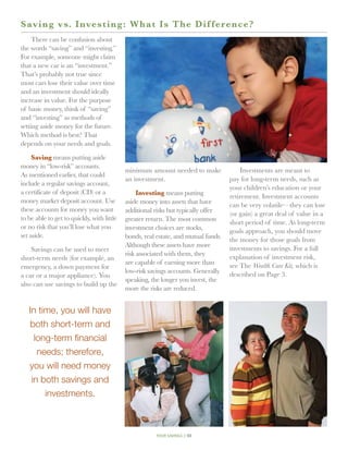 S aving vs. Investing: Wha t I s T h e D i f f e r e n c e ?
     There can be confusion about
the words “saving” and “investing.”
For example, someone might claim
that a new car is an “investment.”
That’s probably not true since
most cars lose their value over time
and an investment should ideally
increase in value. For the purpose
of basic money, think of “saving”
and “investing” as methods of
setting aside money for the future.
Which method is best? That
depends on your needs and goals.

     Saving means putting aside
money in “low-risk” accounts.
                                            minimum amount needed to make               Investments are meant to
As mentioned earlier, that could
                                            an investment.                          pay for long-term needs, such as
include a regular savings account,
                                                                                    your children’s education or your
a certificate of deposit (CD) or a               Investing means putting            retirement. Investment accounts
money market deposit account. Use           aside money into assets that have       can be very volatile—they can lose
these accounts for money you want           additional risks but typically offer    (or gain) a great deal of value in a
to be able to get to quickly, with little   greater return. The most common         short period of time. As long-term
or no risk that you’ll lose what you        investment choices are stocks,          goals approach, you should move
set aside.                                  bonds, real estate, and mutual funds.   the money for those goals from
                                            Although these assets have more         investments to savings. For a full
    Savings can be used to meet
                                            risk associated with them, they         explanation of investment risk,
short-term needs (for example, an
                                            are capable of earning more than        see The Wealth Care Kit, which is
emergency, a down payment for
                                            low-risk savings accounts. Generally
a car or a major appliance). You                                                    described on Page 3.
                                            speaking, the longer you invest, the
also can use savings to build up the
                                            more the risks are reduced.


   In time, you will have
   both short-term and
     long-term financial
      needs; therefore,
   you will need money
    in both savings and
        investments.



                                                        your savings // 33
 