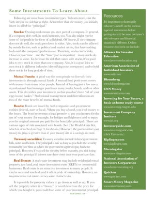 S o me Investments To Lea r n A b o u t
    Following are some basic investment types. To learn more, visit the
                                                                                 Resources
Web sites in the sidebar at right. Remember that the money you initially         It’s important to thoroughly
invest is called the “principal.”                                                educate yourself on the various
                                                                                 types of investments before
     Stocks: Owning stock means you own part of a company. In general,
if a company does well, its stock increases, too. You also might receive         getting started, because everyone’s
some of the profit in the form of a dividend. Of course, if the company          risk tolerance and financial
does not do well, the stock goes down in value. Also, stocks can be affected     situation is different. Online
by outside factors, such as political and market events, that have nothing       resources to check out include:
to do with the company’s performance. Therefore, stocks can be risky.            Alliance for Investor
However, over time—and the “time” part is important—many stocks do               Education
increase in value. To decrease the risk that comes with stocks, it’s a good
                                                                                 www.investoreducation.org
idea to own stock in more than one company. Also, it is a good idea to
own stock in different industries (diversifying your investments) and to hold    American Association of
these stocks for long periods of time.                                           Individual Investors
                                                                                 www.aaii.com
    Mutual Funds: A good way for most people to diversify their
investments is through mutual funds. A mutual fund pools your money              Bloomberg
with money from many other people. Instead of buying just a few assets,          www.bloomberg.com
a professional fund manager purchases many stocks, bonds, and/or other           CNN Money
assets. This diversifies your investment so that you don’t have “all of your     www.money.cnn.com
eggs in one basket.” Professional management and diversification are
two of the main benefits of mutual funds.                                        Investing for Your Future, a
                                                                                 basic at-home study course
    Bonds: Bonds are issued by both companies and government                     www.investing.rutgers.edu
entities (federal, state or local). When you buy a bond, you lend money to
the issuer. The bond represents a legal promise to pay you interest for the      Investment Company
use of your money (for example, for bridges and highways) and to repay           Institute
you the original amount you paid for the bond (the principal). There are         www.ici.org
various types of risk associated with bonds. (See The Wealth Care Kit,           Investorguide.com
which is described on Page 3, for details.) However, the potential for your      www.investorguide.com
money to grow is greater than if your money sits in a savings account.           (click University)
     Treasury securities: Treasury securities include federal government         Kiplinger.com
bills, notes and bonds. The principal is safe as long as you hold the security   www.kiplinger.com
to maturity (the time at which the government agrees to pay back the
principal). However, if you sell the security before maturity, you risk losing   Morningstar
some of the principal if interest rates have risen since your purchase date.     www.morningstar.com
                                                                                 National Association of
    Real Estate: A real estate investment may include residential rental
                                                                                 Investors Corporation
property, raw land, real estate investment trusts (REITs) or commercial
businesses. Real estate is an attractive investment to many people. It           www.betterinvesting.org
can be seen and touched, and it offers pride of ownership. However, an           Quicken
investment in real estate carries some distinct risks.                           www.quicken.com
     It is possible for property values to go down as well as up. If you         Smart Money Magazine
sell the property when it is “down,” or worth less than the price for            www.smartmoney.com
which you bought it, you could lose some of your investment principal.
                                                     your savings // 35
 