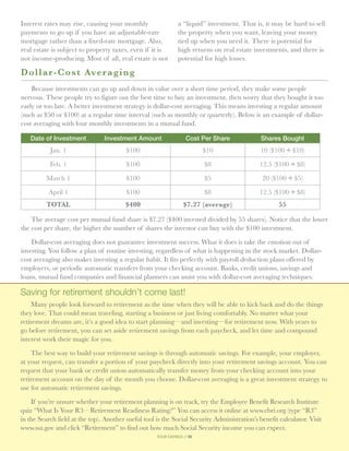 Interest rates may rise, causing your monthly                  a “liquid” investment. That is, it may be hard to sell
payments to go up if you have an adjustable-rate               the property when you want, leaving your money
mortgage rather than a fixed-rate mortgage. Also,              tied up when you need it. There is potential for
real estate is subject to property taxes, even if it is        high returns on real estate investments, and there is
not income-producing. Most of all, real estate is not          potential for high losses.

D o llar-Cost Averaging
    Because investments can go up and down in value over a short time period, they make some people
nervous. These people try to figure out the best time to buy an investment, then worry that they bought it too
early or too late. A better investment strategy is dollar-cost averaging. This means investing a regular amount
(such as $50 or $100) at a regular time interval (such as monthly or quarterly). Below is an example of dollar-
cost averaging with four monthly investments in a mutual fund.

   Date of Investment           Investment Amount                  Cost Per Share             Shares Bought
           Jan. 1                        $100                             $10                 10 ($100 ÷ $10)

           Feb. 1                        $100                             $8                 12.5 ($100 ÷ $8)

          March 1                        $100                             $5                  20 ($100 ÷ $5)

           April 1                       $100                             $8                 12.5 ($100 ÷ $8)
          TOTAL                          $400                     $7.27 (average)                    55

    The average cost per mutual fund share is $7.27 ($400 invested divided by 55 shares). Notice that the lower
the cost per share, the higher the number of shares the investor can buy with the $100 investment.

    Dollar-cost averaging does not guarantee investment success. What it does is take the emotion out of
investing. You follow a plan of routine investing, regardless of what is happening in the stock market. Dollar-
cost averaging also makes investing a regular habit. It fits perfectly with payroll deduction plans offered by
employers, or periodic automatic transfers from your checking account. Banks, credit unions, savings and
loans, mutual fund companies and financial planners can assist you with dollar-cost averaging techniques.

Saving for retirement shouldn’t come last!
    Many people look forward to retirement as the time when they will be able to kick back and do the things
they love. That could mean traveling, starting a business or just living comfortably. No matter what your
retirement dreams are, it’s a good idea to start planning—and investing—for retirement now. With years to
go before retirement, you can set aside retirement savings from each paycheck, and let time and compound
interest work their magic for you.

    The best way to build your retirement savings is through automatic savings. For example, your employer,
at your request, can transfer a portion of your paycheck directly into your retirement savings account. You can
request that your bank or credit union automatically transfer money from your checking account into your
retirement account on the day of the month you choose. Dollar-cost averaging is a great investment strategy to
use for automatic retirement savings.

    If you’re unsure whether your retirement planning is on track, try the Employee Benefit Research Institute
quiz “What Is Your R3—Retirement Readiness Rating?” You can access it online at www.ebri.org (type “R3”
in the Search field at the top). Another useful tool is the Social Security Administration’s benefit calculator. Visit
www.ssa.gov and click “Retirement” to find out how much Social Security income you can expect.
                                                     your savings // 36
 