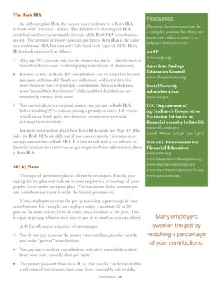 The Roth IRA
                                                                               Resources
    As with a regular IRA, the money you contribute to a Roth IRA
                                                                               Planning for retirement can be
is made with “after-tax” dollars. The difference is that regular IRA
                                                                               a complex process, but there are
contributions lower your taxable income while Roth IRA contributions
                                                                               numerous online resources to
do not. The amount of money you can put into a Roth IRA is the same
                                                                               help you find your way:
as a traditional IRA, but you can’t fully fund both types of IRAs. Roth
IRA withdrawals work as follows:                                               AARP
                                                                               www.aarp.org
•	After age 59½, you can take out the money you put in—plus the interest
   earned on the account—without paying taxes on any of that money.            American Savings
                                                                               Education Council
•	Interest earned on Roth IRA contributions can be subject to income
                                                                               www.choosetosave.org
   tax upon withdrawal if funds are withdrawn within the first five
   years from the date of your first contribution. Such a withdrawal           Social Security
   is an “unqualified distribution.” Only qualified distributions are          Administration
   completely exempt from taxes.                                               www.ssa.gov
•	  ou can withdraw the original money you put into a Roth IRA
   Y                                                                           U.S. Department of
   before reaching 59½ without paying a penalty or taxes. (Of course,          Agriculture’s Cooperative
   withdrawing funds prior to retirement reduces your potential                Extension Initiative on
   earnings for retirement.)                                                   financial security in late life
                                                                               www.nifa.usda.gov
    For more information about how Roth IRAs work, see Page 32. The
                                                                               (search “Online Tools for Later Life”)
rules for Roth IRAs are different if you convert another investment or
savings account into a Roth IRA. It is best to talk with a tax advisor or      National Endowment for
financial planner and visit www.irs.gov to get the latest information about    Financial Education
a Roth IRA.                                                                    www.nefe.org
                                                                               www.financialworkshopkits.org
                                                                               www.smartaboutmoney.org
401(k) Plans
                                                                               www.myretirementpaycheck.org
    This type of retirement plan is offered by employers. Usually, you         www.spendster.org
sign up for the plan and indicate to your employer a percentage of your
paycheck to transfer into your plan. (The maximum dollar amount you
can contribute each year is set by the federal government.)

    Many employers sweeten the pot by matching a percentage of your
contributions. For example, an employer might contribute 25 to 50
percent for every dollar (25 to 50 cents) you contribute to the plan. This
is equal to getting a bonus, so it pays to put in as much as you can afford.      Many employers
   A 401(k) offers you a number of advantages:                                  sweeten the pot by
•	 You do not pay taxes on the money you contribute; in other words,           matching a percentage
   you make “pre-tax” contributions.
                                                                               of your contributions.
•	 You pay taxes on those contributions only after you withdraw them
   from your plan—usually after you retire.

•	 The money you contribute to a 401(k) plan usually can be invested in
   a selection of investments that range from reasonably safe to risky.
                                                   your savings // 38
 