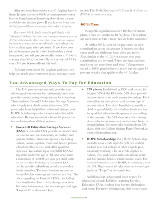 After you contribute money to a 401(k) plan, leave it     to visit The Profit Sharing/401k Council of America
there. It’s true that some 401(k) accounts permit you to      (PSCA) at www.psca.org.
borrow from them,but borrowing slows down the rate
at which your account grows. If you borrow from your
                                                              403(b) Plans
401(k), you will have less money with which to retire.
                                                                  Nonprofit organizations offer 403(b) retirement
    Borrowed 401(k) funds must be paid back with
“after-tax” dollars. Because you must pay income tax on       plans, which are similar to 401(k) plans. These plans
401(k) withdrawals after you retire, you end up paying        are sometimes referred to as “tax-sheltered annuities.”
income tax twice on borrowed funds: once when you                 As with a 401(k), you do not pay taxes on your
borrow, then again when you retire. If you leave your         contributions or on the amount of money the plan
job and cannot repay borrowed funds within a short            earns until you withdraw funds after you retire.
time period, you will pay taxes on the balance. If you’re     Also, similar to the 401(k), you choose how your
younger than 59½, you also will pay a penalty of $1 for       contributions are invested. There are limits on how
every $10 you borrowed from this fund.                        much you can contribute each year. Taking money
    To learn more about 401(k) plans and how they             out of a 403(b) plan before you retire has the same 10
help you reach your retirement goals, you may want            percent penalty that applies to the 401(k) plan.


Ta x-Advantaged Ways To Pay Fo r E d u c a t i o n
     The U.S. government not only provides tax-                •	 529 plans: Established in 1996 and named for
 advantaged ways to save for retirement, but it also              Section 529 of the IRS code, 529 plans provide
 provides tax-advantaged ways to pay for education.               tax incentives to set aside money for college. Each
 These include Coverdell Education Savings Accounts,              state offers its own plans—and its own type of
 which apply to a child’s entire education; 529                   tax incentives. The plan’s beneficiary, usually a
 plans, which are helpful for traditional college; and            child or grandchild, can withdraw funds tax free
 HOPE Scholarships, which can be ideal for adult                  for qualified educational expenses at any college
 education. Be sure to consult a financial planner or             in the country. The 529 plans are either savings
 tax professional on all these options.                           plans, which can grow on a tax-deferred basis, or
                                                                  prepaid plans. For more information about 529
 •	 Coverdell Education Savings Account
                                                                  plans, visit the College Savings Plans Network at
    (ESA): A Coverdell ESA provides a tax-deferred
                                                                  www.collegesavings.org.
    method to save for elementary, secondary and
    post-secondary education expenses, including               •	 HOPE Scholarship: The HOPE Scholarship
    tuition, books, supplies, room and board, private             provides a tax credit up to $2,500 per student
    school enrollment fees, and other qualified                   for four years of college or other eligible post-
    expenses. You can set up a Coverdell ESA for                  secondary training. The tax credit applies to
    any child under the age of 18, and contribute                 tuition, fees, and course materials, minus grant
    a maximum of $2,000 per year per child until                  aid, for families below certain income levels. For
    his or her 18th birthday. A Coverdell ESA                     more information about HOPE Scholarships, visit
    can be transferred without penalty to another                 the U.S. Department of Education at www.ed.gov
    family member. The contributions are not tax                  and type “Hope” in the search box.
    deductible, but earnings accumulate tax free. The
    rules regarding the Coverdell ESA—including                   Additional tax-advantaged ways to pay for
    the contribution limit—may change over time.               education include Lifetime Learning Credits,
    For more information, visit www.irs.gov and type           Education IRAs, student loan interest deductions
    “Coverdell” in the search box.                             and more. For more information, visit www.irs.gov.

                                                    your savings// 39
 