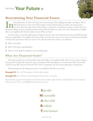 Part Three   Your Future
Deter min i n g Yo u r F i n a n c i a l F u t u r e


In
           this publication, we talk a lot about how to keep money from slipping through your fingers. We’ve
           talked about how to get out of debt and how saving and investing can make your money grow
           over time. But why make all the effort? Money cannot buy everything. It cannot even buy the most
important things, such as a good reputation and loyal friends. However, there are many things that you might
like to accomplish in life that do require money. What are they?
    In this section, we provide information to help you answer that very important question and think through
what you might like to accomplish with money. Once you have the answer, you can use goal-setting techniques
to help make your future what you want it to be. By the end of this section, you will know:

1.	 How to set goals.

2.	 How to develop a spending plan.

3.	 How to reach goals by sticking to your spending plan.

W h at Are Financial Goals ?
   Too many people never ask themselves what they’d like to accomplish in life. They’re far too busy trying to
keep up with everyday life demands, such as paying the bills and taking care of loved ones. How do you take
control of your life and move forward? The answer is planning. The first step in planning is setting goals.

    Financial goals are the things you want to accomplish in life that cost money.

Example #1: Buy a $750 computer within eight months.

Example #2: Save $20 per week during the next year for a vacation.

Note that the goals mentioned have time frames (for example, eight months) and dollar figures (for example,
$20 per week). These are SMART goals because they are:



	                                                S	pecific
	                                              M	easurable
	                                               A	chievable
	                                               R	ealistic
	                                               T	ime-bound
                                                  your future // 40
 