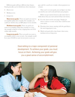 Different goals will have different time frames.         pay cash for a used car, or make a down payment on
Goals generally can be divided into three durations:       a home.

•	 Short term                                                 Once you’ve set your goals, you can figure out what
                                                           you need to save each week and chart your progress.
•	 Medium term
                                                               Before you get started, however, take some time to
•	 Long term                                               think about what you want and need that costs money.
   Short-term goals: These are goals you want to           1.	 Use the chart on the next page. Simply jot
accomplish within three months. For example, you               down a dozen or more items that could become
could save $250 to buy an MP3 player in two months.            your goals.
    Medium-term goals: These are goals you                 2.	 Prioritize these items, starting with the goal that is
want to accomplish within three months to a year.              the most important to you.
An example would be to buy a laptop that cost $750
within eight months.                                       3.	 Mark each goal with a time frame: short term,
                                                               medium term or long term.
    Long-term goals: These are goals you want to
accomplish within a year or more. An example would
be to save $10,000 or more in two years so you can




                      Goal setting is a major component of personal
                      development. To achieve your goals, you must
                       focus on them. Achieving your goals will give
                          you a great sense of accomplishment.




                                                 your future // 41
 