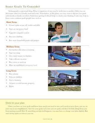 S o me Goals To Consider
    Setting goals is a personal thing. What is important to one may be irrelevant to another. Only you can
determine what you actually need and want. Nonetheless, at this point, you may want to discuss your goals
with friends or family members. Sometimes getting feedback helps to clarify your thinking. It also may help to
know some common goals people have such as:

Short Term:
•	 Create a plan to pay off credit card debt

•	 Start an emergency fund

•	 Upgrade computer system

•	 Buy new clothing

•	 Buy more household goods and gadgets


Medium Term:
•	 Get further education or training
•	 Start investing
•	 Give more money to charities
•	 Take a dream vacation
•	 Buy a new or used car
•	 Have an established emergency fund

Long Term:
•	 Buy a home
•	 Educate children
•	 Start a business
•	 Acquire a rental income property
•	 Retire




Stick to your plan
    Once you have set your goals and know how much you need to save each week to meet them, you are on
your way to accomplishment. Save for your goals each time you are paid, and don’t let little things keep you
from paying yourself first. If something unexpected happens, you may have to change your plan slightly. But,
start saving again as soon as you can.

                                                 your future // 43
 