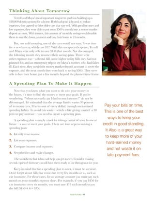 T h inking About Tomor row
    Terrell and Maya’s most important long-term goal was building up a
$10,000 down payment for a home. Both had good jobs and, to reduce
expenses, they agreed to drive older cars that ran well. With good incomes and
low expenses, they were able to put away $500 a month into a money market
deposit account. With interest, this amount of monthly savings would enable
them to save the down payment and buy their home in 24 months.

     But, one cold morning, one of the cars would not start. It was time
for a new battery, which cost $52. With this unexpected expense, Terrell
and Maya were only able to save $448 that month. Not discouraged,
the following month they resumed their savings plan. There were
other expenses too—a dental bill, some higher utility bills they had not
planned for, and an emergency trip to see Maya’s mother, who had fallen
ill. Each time, they used their money market deposit account to cover the
expense, and the next month they went back to saving $500. They were
able to buy their home just a few months beyond the planned time frame.


A Spending Plan To Make I t H a p p e n
    Now that you know what you want to do with your money in
the future, it’s time to find the money to meet your goals. If you’re
wondering, “Where on earth can I find so much money?” do not be
discouraged. It’s estimated that the average family wastes 30 percent
of its money (yes, 30 cents out of every dollar) through unexamined               Pay your bills on time.
spending habits. To avoid this waste—which is like giving yourself a 30
                                                                                  This is one of the best
percent pay increase—you need to create a spending plan.
                                                                                     ways to keep your
    A spending plan is simply a tool for taking control of your financial
future—a way to meet your goals. There are four steps to making a                credit in good standing.
spending plan:
                                                                                   It Also is a great way
1.	 Identify your income.
                                                                                  to keep more of your
2.	 List your expenses.
                                                                                    hard-earned money
3.	 Compare income and expenses.
                                                                                    and not waste it on
4.	 Set priorities and make changes.
                                                                                     late-payment fees.
    The worksheets that follow will help you get started. Consider making
several copies of them so you will have them ready to use throughout the year.

    Keep in mind that for a spending plan to work, it must be accurate.
Don’t forget about bills that come due every few months or so, such as
car insurance. For those cases, list an average amount you must pay each
month on your monthly expense sheet. For example, if you pay $450 for
car insurance every six months, you must save $75 each month to pay
the bill ($450 ÷ 6 = $75).
                                                     your future // 44
 