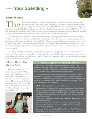 Part One     Your Spending
Your Mon ey


The
                         first building block for reaching your dreams is to take a look at what you currently
                         earn and spend. This is a good step for all of us, regardless of income. Did you know
                         that many people with salaries above $100,000 feel broke much of the time? A person
can earn a lot and still feel financially insecure. On the other hand, many people who earn $30,000 or less feel
that they’re doing well financially. Financial security doesn’t depend on how much you earn. Instead, financial
security is determined by how much you keep—and how you manage what you keep.
     This first section will give you a clear picture of where your money goes and how you can take control
of the money flow. Let’s clarify a point here. By controlling the flow of your money, we’re not talking about
putting yourself on some sort of strict “financial diet.” Of course, you need to spend money, and it’s perfectly
all right to buy some of the little extras that make life more pleasant. The key to money management—and
to so many other parts of our lives—is finding balance. You need to find balance between what you earn and
what you spend.

    The point of getting a handle on your spending is that far too many people have no idea where their
money goes. As a result, they can’t afford to set goals for the future. By knowing your spending habits and your
motivations to spend, you can make better choices. These better spending choices will help you free up money
to save and use toward your goals.
W here Does The                                         Tr a c k i n g Yo u r M o n ey F l ow
M o ney Go?                                     First, create a list of how you think you spend your money—an
                                            Anticipated Spending list. In this list, jot down all the things you think you
     Have you ever looked in                spend money on each month and their approximate costs. Some things you
your wallet and asked, “Where               may buy each day; other things, perhaps only once a week.
is the cash I had just yesterday?”              Next, keep a list of what you actually spend in one month—an Actual
Sometimes, it’s hard for us to              Spending list. (If you have an infrequent or unusual expense that month,
remember how we’ve spent our                such as a car insurance bill you pay every six months, list the amount for one
money. However, we need to know             month.) If you haven’t done this before, the easiest way is to keep a small
                                            spiral notebook with you at all times.
where our money goes before we
can figure out how to save more.            •	 Mark notebook pages for each day in the month.
To find out how, try the activities         •	Each day, list everything you buy and how much you pay for it. Include
to the right. . . . . . . . . . . . . . .      all your purchases, whether you paid for them with cash, money orders,
                                               checks, debit cards, or credit cards. Don’t forget to include even small
                                               purchases, such as a soft drink or a candy bar. (Over time, these small
                                               items really add up.)
                                            •	 the end of the month, compare your Anticipated Spending list to your
                                               At
                                               Actual Spending list.
                                            •	You may be surprised to learn how much you’ve spent on things
                                               that seemed insignificant when you bought them. It’s so easy to
                                               underestimate spending.
                                            •	From your Actual Spending list, fill in the chart on Page 5. When you
                                               finish filling in the chart, you will know where your money goes.

                                                       your spending // 4
 