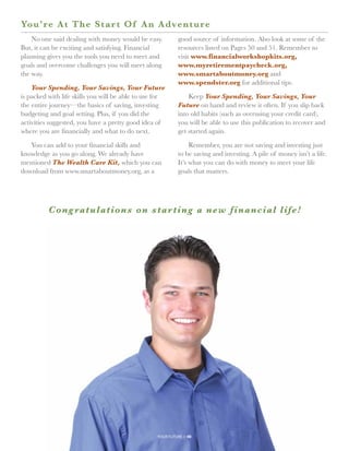 Yo u’re At The Star t Of A n A dve n t u r e
    No one said dealing with money would be easy.            good source of information. Also look at some of the
But, it can be exciting and satisfying. Financial            resources listed on Pages 50 and 51. Remember to
planning gives you the tools you need to meet and            visit www.financialworkshopkits.org,
goals and overcome challenges you will meet along            www.myretirementpaycheck.org,
the way.                                                     www.smartaboutmoney.org and
                                                             www.spendster.org for additional tips.
    Your Spending, Your Savings, Your Future
is packed with life skills you will be able to use for           Keep Your Spending, Your Savings, Your
the entire journey—the basics of saving, investing           Future on hand and review it often. If you slip back
budgeting and goal setting. Plus, if you did the             into old habits (such as overusing your credit card),
activities suggested, you have a pretty good idea of         you will be able to use this publication to recover and
where you are financially and what to do next.               get started again.

   You can add to your financial skills and                       Remember, you are not saving and investing just
knowledge as you go along. We already have                   to be saving and investing. A pile of money isn’t a life.
mentioned The Wealth Care Kit, which you can                 It’s what you can do with money to meet your life
download from www.smartaboutmoney.org, as a                  goals that matters.




          Cong ratulations on s t ar t i n g a n e w f i n an c i al l i fe !




                                                   your future // 49
 