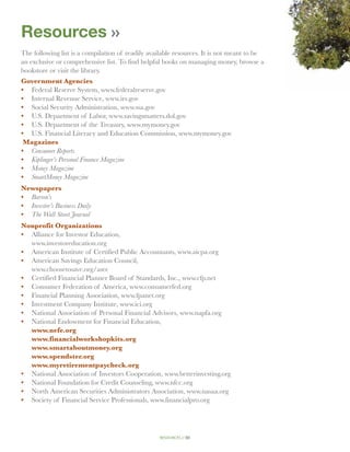 Resources
The following list is a compilation of readily available resources. It is not meant to be
an exclusive or comprehensive list. To find helpful books on managing money, browse a
bookstore or visit the library.
Government Agencies
•	 Federal Reserve System, www.federalreserve.gov
•	 Internal Revenue Service, www.irs.gov
•	 Social Security Administration, www.ssa.gov
•	 U.S. Department of Labor, www.savingsmatters.dol.gov
•	 U.S. Department of the Treasury, www.mymoney.gov
•	 U.S. Financial Literacy and Education Commission, www.mymoney.gov
 Magazines
•	 Consumer Reports
•	 Kiplinger’s Personal Finance Magazine
•	 Money Magazine
•	 SmartMoney Magazine
Newspapers
•	 Barron’s
•	 Investor’s Business Daily
•	 The Wall Street Journal
Nonprofit Organizations
•	 Alliance for Investor Education,
	 www.investoreducation.org
•	 American Institute of Certified Public Accountants, www.aicpa.org
•	 American Savings Education Council,
	 www.choosetosave.org/asec
•	 Certified Financial Planner Board of Standards, Inc., www.cfp.net
•	 Consumer Federation of America, www.consumerfed.org
•	  inancial Planning Association, www.fpanet.org
   F
•	 Investment Company Institute, www.ici.org
•	  ational Association of Personal Financial Advisors, www.napfa.org
   N
•	 National Endowment for Financial Education,
   www.nefe.org
   www.financialworkshopkits.org
   www.smartaboutmoney.org
   www.spendster.org
   www.myretirementpaycheck.org
•	 National Association of Investors Cooperation, www.betterinvesting.org
•	 National Foundation for Credit Counseling, www.nfcc.org
•	 North American Securities Administrators Association, www.nasaa.org
•	  ociety of Financial Service Professionals, www.financialpro.org
   S




                                                  resources // 50
 