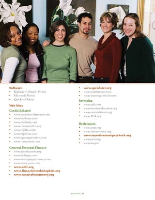 Software                                    •	 www.spendster.org
•	 Kiplinger’s Simply Money                 •	 www.smartmoney.com
•	 Microsoft Money                          •	 www.usatoday.com/money
•	 Quicken Deluxe                           Investing
Web Sites                                   •	 www.aaii.com
                                            •	 www.investoreducation.org
Credit Related                              •	 www.saveandinvest.org
•	 www.annualcreditreport.com               •	 www.401k.org
•	 www.bankrate.com
•	 www.cardtrak.com                         Retirement
•	 www.consumerfed.org                      •	 www.aarp.org
•	 www.equifax.com                          •	 www.choosetosave.org
•	 www.experian.com                         •	 www.myretirementpaycheck.org
•	 www.optoutprescreen.com                  •	 www.psca.org
•	 www.transunion.com                       •	 www.ssa.gov
General Personal Finance
•	 www.americasaves.org
•	 www.kiplinger.com
•	 www.managingmymoney.com
•	 www.money.cnn.com
•	 www.nefe.org
•	 www.financialworkshopkits.org
•	 www.smartaboutmoney.org




                                   resources // 51
 