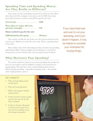 S p ending Time and Spend i n g M o n ey :
A r e They Really so Dif fer e n t ?
   Every time you buy something, you pay for it with your time. How
does that work? For example, if you buy a suit for $200, how many
hours did you have to work to earn $200 to pay for the suit?

Cost of suit...............................................	 $200
            .

Your salary or wages, after-tax,
per hour (example).................................	 $10                            If you have tried over
Hours worked to pay for the suit:                                                    and over to cut your
$200 divided by $10 equals...................	 20 hours                              spending, and it just
    Now maybe you like the suit. It fits you well, and you will wear it for        doesn’t happen, it may
several years. Maybe you need it for your work. This is a good purchase.
It has value.                                                                       be helpful to consider
    But consider some of the other things you buy. Are there any spending             your motivation for
leaks listed on Page 5 that you might want to eliminate or cut back on
because they are not worth the time you must spend to pay for them?
                                                                                        buying things.

W hat Motivates Your Spe n d i n g ?
   If you have tried over and over to cut your spending, but you haven’t
been too successful, it may be helpful to consider your motivation for
buying things. You may have some confused feelings about money.
Before buying something—especially something costly—ask yourself
some tough questions, such as:


Do I need it?
•	 Why am I spending money
   on this item?

•	 Why do I want this item?

•	 What is the purpose behind
   this purchase?

•	 Is this purchase trying to make
   up for some area of my life
   that is lacking?

•	 Is there a cheaper alternative
   to what I want to buy? If so,
   why am I not willing to buy
   the cheaper alternative?

                                                              your spending // 6
 