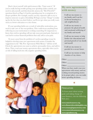Don’t cheat yourself with quick answers like, “I just want it.” If
you’re really having trouble getting your spending under control, you
                                                                               My new agreements
need to ask yourself, and then honestly answer, the “Do I Need It?”            with money
questions listed on Page 6. Careless spending may be a symptom of a
deeper problem. For example, maybe you buy expensive gifts to try to              I will use my money so
impress someone or gain a friendship. Perhaps you buy “things” to make            my family and I can live
up for the fact that you don’t believe you’ll ever get what you really want,      in decent housing in a
such as a better education or a nice home.                                        safe neighborhood.

    If your spending habits are a result of unhealthy motivations, you            I will use my money to
need to take care of the root problem. This could mean anything from              promote the physical health
reflecting on your motivations to seeking counseling. It’s important to           and emotional well-being of
know that careless spending will not take away personal pain. Instead, it         my family and myself.
can lead to serious financial problems that only add to your pain.                I will use my money to help
     To move away from the problem of careless spending, it may be                further the educational and
helpful to develop some new agreements with money. Consider the                   personal growth of my family
suggestions in the “My New Agreements With Money” sidebar at left.                and myself.
Check the agreements you want to achieve, personalize them, and add to            I will use my money to
them. Then, read your money agreements often, especially when you’re              provide for a secure future.
at risk of falling back into old, negative spending habits.
                                                                                  I will use my money to help
                                                                                  charities of my choice.

                                                                               Other:____________________
                                                                               Other:____________________
                                                                               Other:____________________
                                                                               When you have made your new
                                                                               agreements with money and are
                                                                               working toward putting money
                                                                               in its proper place, you can make
                                                                               better spending decisions.

                                                                                               n

                                                                               Resources
                                                                               To learn more about setting
                                                                               goals and taking charge of
                                                                               your finances, visit the following
                                                                               Web sites:

                                                                               www.americasaves.org
                                                                               www.financialworkshopkits.org
                                                                               www.managingmymoney.com
                                                                               www.smartaboutmoney.org
                                                                               www.spendster.org

                                                   your spending // 7
 