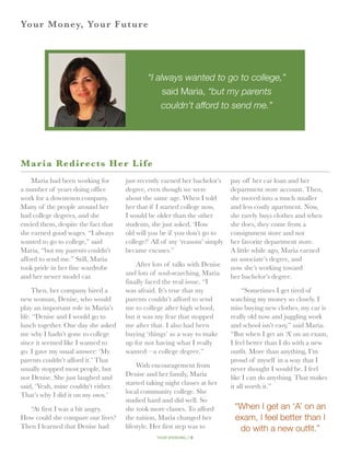 Yo ur Money, Your Future




                                             “I always wanted to go to college,”
                                                  said Maria, “but my parents
                                                 couldn’t afford to send me.”




M aria Redirects Her Life
    Maria had been working for       just recently earned her bachelor’s    pay off her car loan and her
a number of years doing office       degree, even though we were            department store account. Then,
work for a downtown company.         about the same age. When I told        she moved into a much smaller
Many of the people around her        her that if I started college now,     and less costly apartment. Now,
had college degrees, and she         I would be older than the other        she rarely buys clothes and when
envied them, despite the fact that   students, she just asked, ‘How         she does, they come from a
she earned good wages. “I always     old will you be if you don’t go to     consignment store and not
wanted to go to college,” said       college?’ All of my ‘reasons’ simply   her favorite department store.
Maria, “but my parents couldn’t      became excuses.”                       A little while ago, Maria earned
afford to send me.” Still, Maria                                            an associate’s degree, and
                                         After lots of talks with Denise
took pride in her fine wardrobe                                             now she’s working toward
                                     and lots of soul-searching, Maria
and her newer model car.                                                    her bachelor’s degree.
                                     finally faced the real issue. “I
     Then, her company hired a       was afraid. It’s true that my               “Sometimes I get tired of
new woman, Denise, who would         parents couldn’t afford to send        watching my money so closely. I
play an important role in Maria’s    me to college after high school,       miss buying new clothes, my car is
life. “Denise and I would go to      but it was my fear that stopped        really old now and juggling work
lunch together. One day she asked    me after that. I also had been         and school isn’t easy,” said Maria.
me why I hadn’t gone to college      buying ‘things’ as a way to make       “But when I get an ‘A’ on an exam,
since it seemed like I wanted to     up for not having what I really        I feel better than I do with a new
go. I gave my usual answer: ‘My      wanted—a college degree.”              outfit. More than anything, I’m
parents couldn’t afford it.’ That                                           proud of myself in a way that I
                                          With encouragement from
usually stopped most people, but                                            never thought I would be. I feel
                                     Denise and her family, Maria
not Denise. She just laughed and                                            like I can do anything. That makes
                                     started taking night classes at her
said, ‘Yeah, mine couldn’t either.                                          it all worth it.”
                                     local community college. She
That’s why I did it on my own.’
                                     studied hard and did well. So
   “At first I was a bit angry.      she took more classes. To afford        “When I get an ‘A’ on an
How could she compare our lives?     the tuition, Maria changed her          exam, I feel better than I
Then I learned that Denise had       lifestyle. Her first step was to         do with a new outfit.”
                                                your spending // 8
 