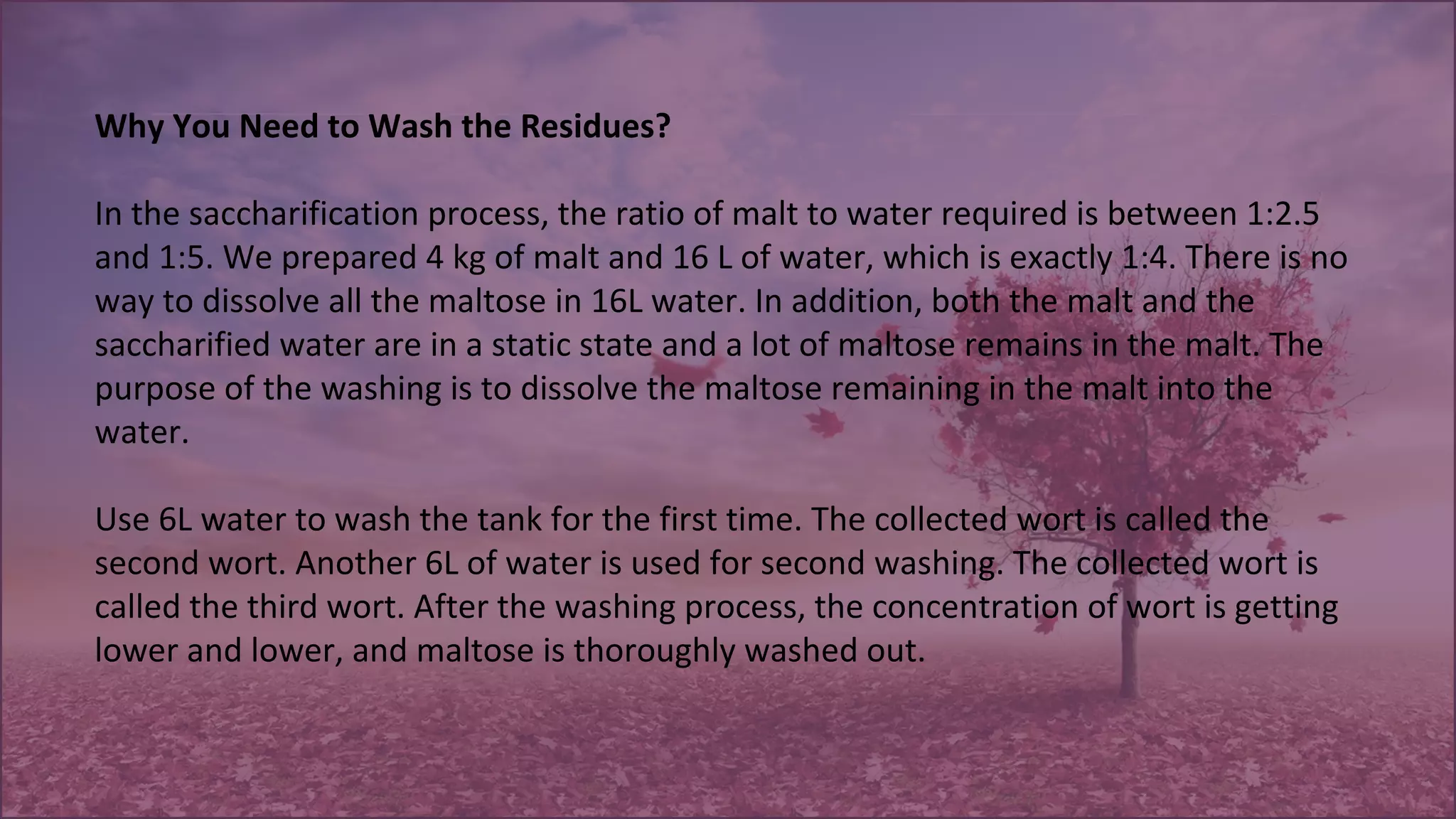 Why You Need to Wash the Residues?
 
In the saccharification process, the ratio of malt to water required is between 1:2.5 
and 1:5. We prepared 4 kg of malt and 16 L of water, which is exactly 1:4. There is no 
way to dissolve all the maltose in 16L water. In addition, both the malt and the 
saccharified water are in a static state and a lot of maltose remains in the malt. The 
purpose of the washing is to dissolve the maltose remaining in the malt into the 
water. 
 
Use 6L water to wash the tank for the first time. The collected wort is called the 
second wort. Another 6L of water is used for second washing. The collected wort is 
called the third wort. After the washing process, the concentration of wort is getting 
lower and lower, and maltose is thoroughly washed out.
 