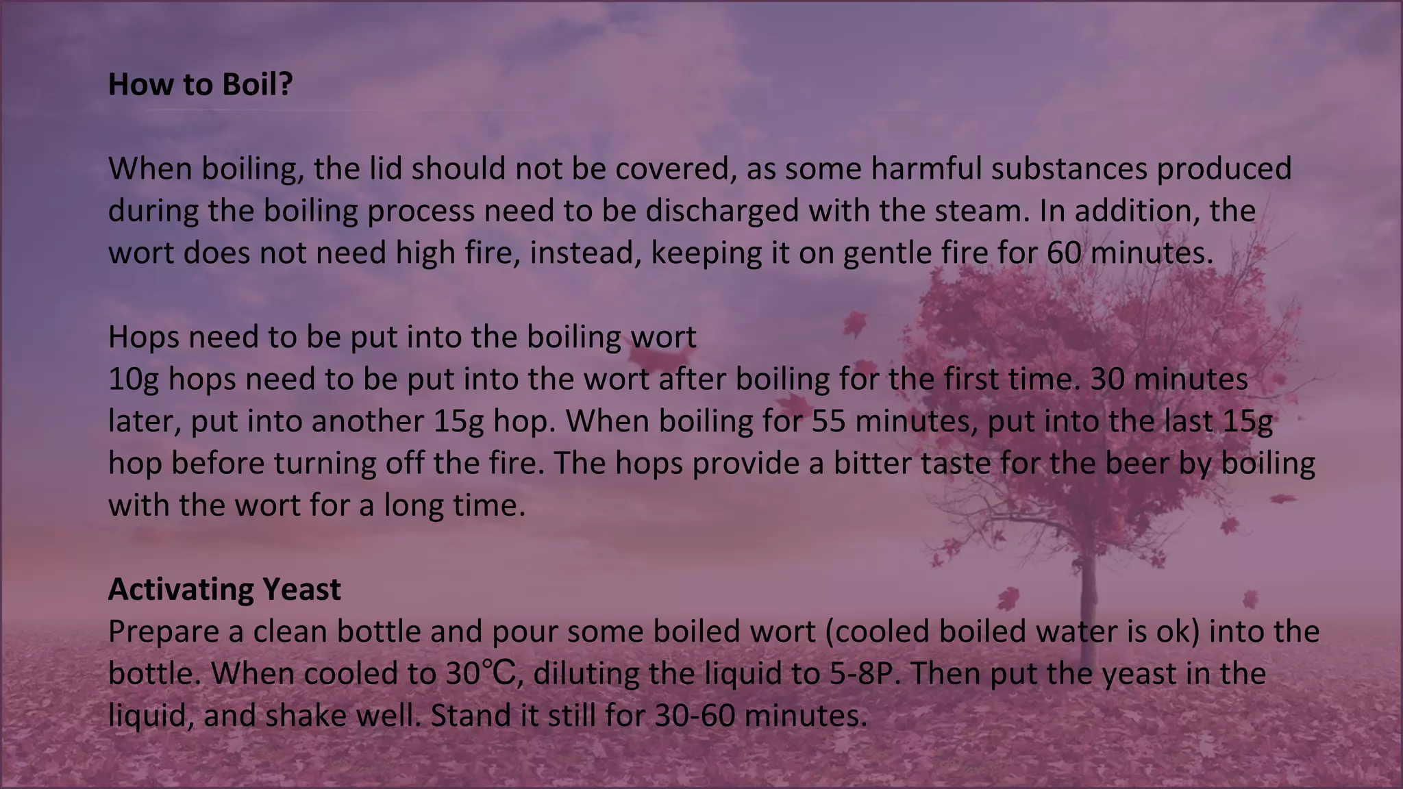 How to Boil?
When boiling, the lid should not be covered, as some harmful substances produced 
during the boiling process need to be discharged with the steam. In addition, the 
wort does not need high fire, instead, keeping it on gentle fire for 60 minutes.
 
Hops need to be put into the boiling wort
10g hops need to be put into the wort after boiling for the first time. 30 minutes 
later, put into another 15g hop. When boiling for 55 minutes, put into the last 15g 
hop before turning off the fire. The hops provide a bitter taste for the beer by boiling 
with the wort for a long time.
Activating Yeast
Prepare a clean bottle and pour some boiled wort (cooled boiled water is ok) into the 
bottle. When cooled to 30 , diluting the liquid to 5-8P. Then put the yeast in the ℃
liquid, and shake well. Stand it still for 30-60 minutes.
 