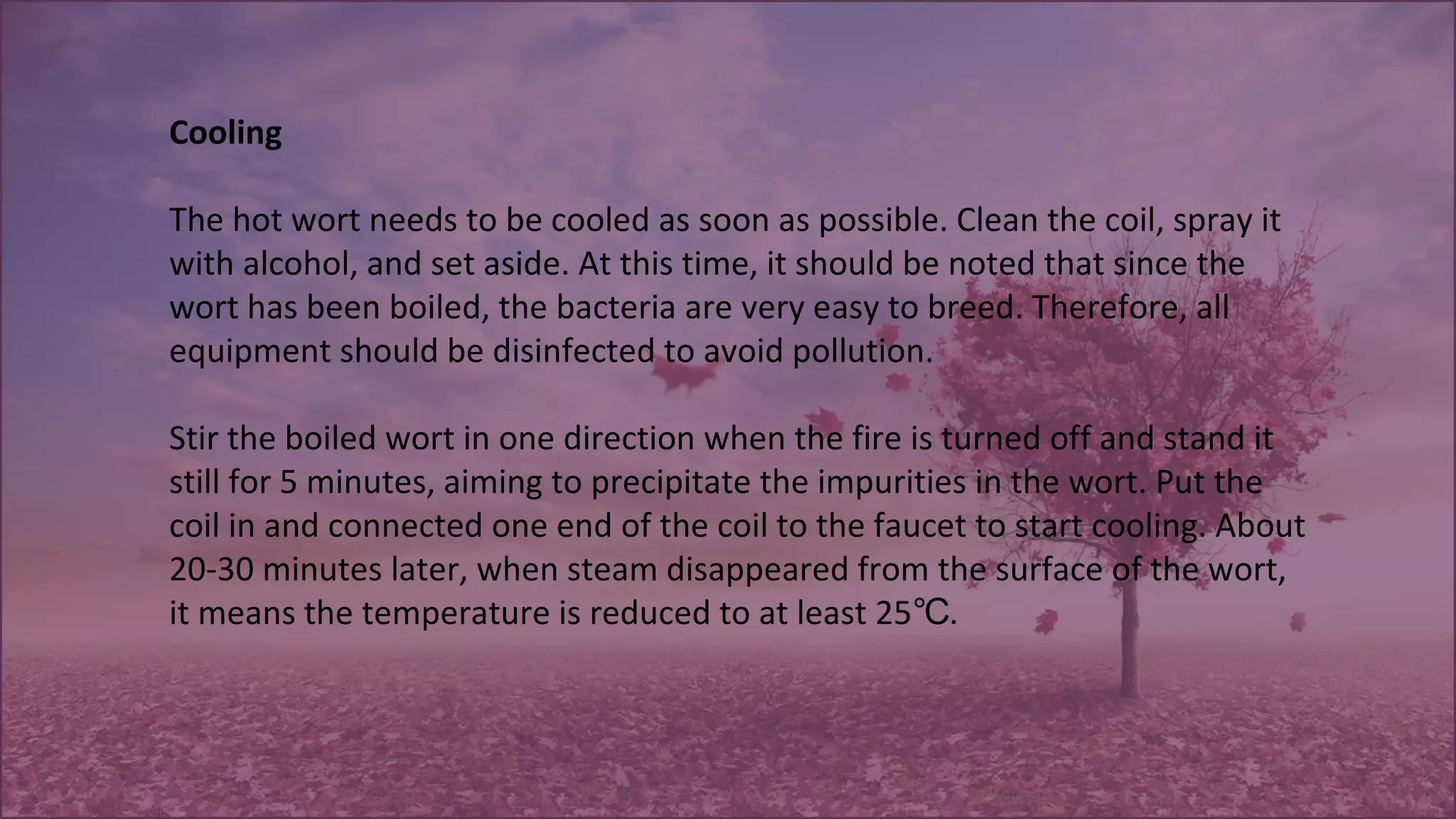 Cooling
The hot wort needs to be cooled as soon as possible. Clean the coil, spray it 
with alcohol, and set aside. At this time, it should be noted that since the 
wort has been boiled, the bacteria are very easy to breed. Therefore, all 
equipment should be disinfected to avoid pollution.
 
Stir the boiled wort in one direction when the fire is turned off and stand it 
still for 5 minutes, aiming to precipitate the impurities in the wort. Put the 
coil in and connected one end of the coil to the faucet to start cooling. About 
20-30 minutes later, when steam disappeared from the surface of the wort, 
it means the temperature is reduced to at least 25 . ℃
 