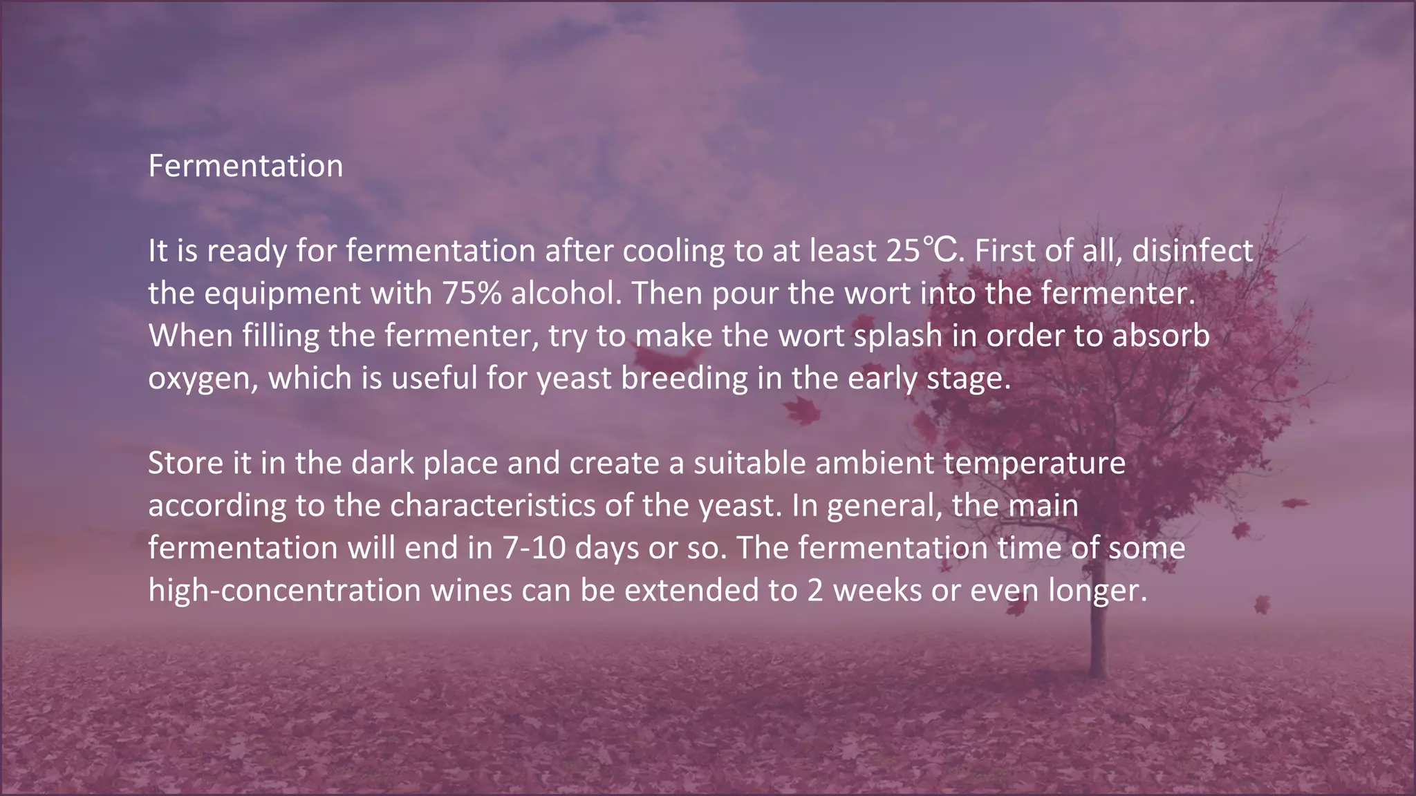 Fermentation
It is ready for fermentation after cooling to at least 25 . First of all, disinfect℃
the equipment with 75% alcohol. Then pour the wort into the fermenter.
When filling the fermenter, try to make the wort splash in order to absorb
oxygen, which is useful for yeast breeding in the early stage.
Store it in the dark place and create a suitable ambient temperature
according to the characteristics of the yeast. In general, the main
fermentation will end in 7-10 days or so. The fermentation time of some
high-concentration wines can be extended to 2 weeks or even longer.
 