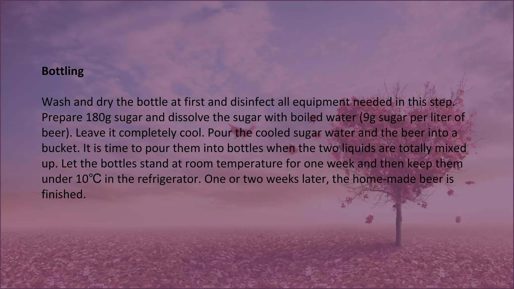 Bottling
Wash and dry the bottle at first and disinfect all equipment needed in this step.
Prepare 180g sugar and dissolve the sugar with boiled water (9g sugar per liter of
beer). Leave it completely cool. Pour the cooled sugar water and the beer into a
bucket. It is time to pour them into bottles when the two liquids are totally mixed
up. Let the bottles stand at room temperature for one week and then keep them
under 10 in the refrigerator. One or two weeks later, the home-made beer is℃
finished.
 
